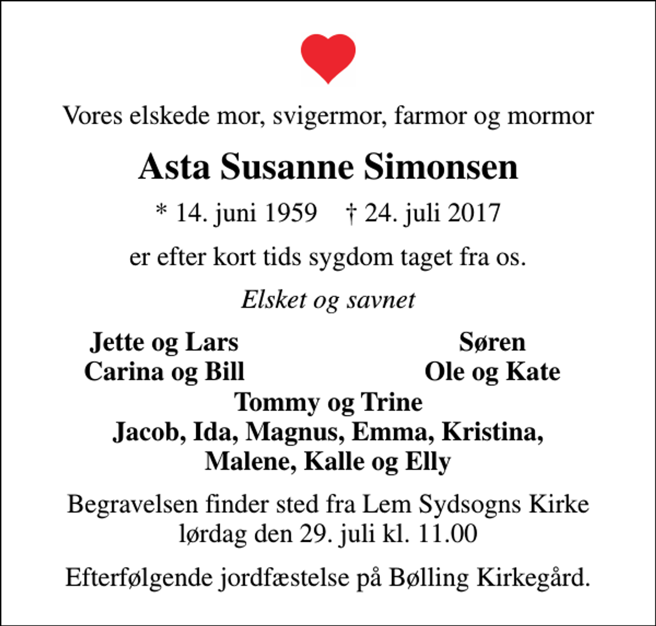 <p>Vores elskede mor, svigermor, farmor og mormor<br />Asta Susanne Simonsen<br />* 14. juni 1959 ✝ 24. juli 2017<br />er efter kort tids sygdom taget fra os.<br />Elsket og savnet<br />Jette og Lars<br />Søren<br />Carina og Bill<br />Ole og Kate<br />Begravelsen finder sted fra Lem Sydsogns Kirke lørdag den 29. juli kl. 11.00<br />Efterfølgende jordfæstelse på Bølling Kirkegård.</p>