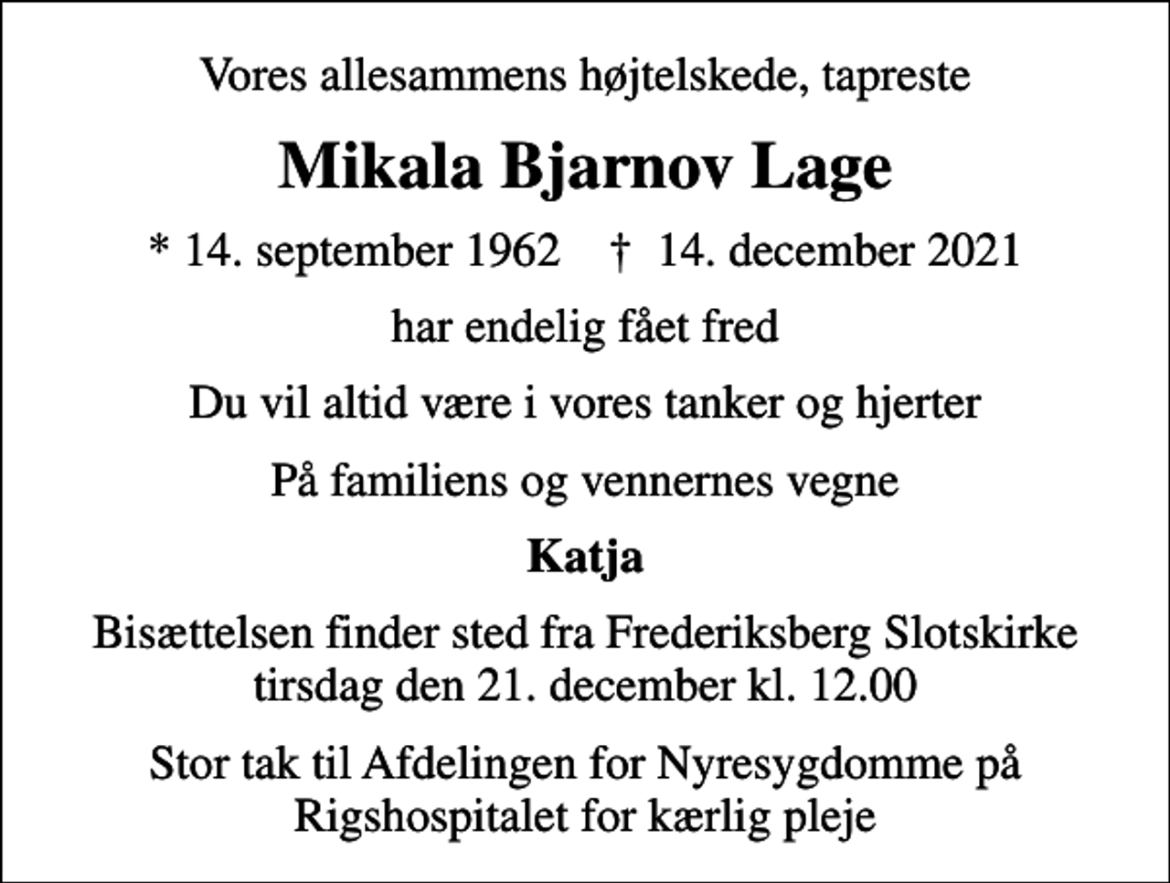 <p>Vores allesammens højtelskede, tapreste<br />Mikala Bjarnov Lage<br />* 14. september 1962 ✝ 14. december 2021<br />har endelig fået fred<br />Du vil altid være i vores tanker og hjerter<br />På familiens og vennernes vegne<br />Katja<br />Bisættelsen finder sted fra Frederiksberg Slotskirke tirsdag den 21. december kl. 12.00<br />Stor tak til Afdelingen for Nyresygdomme på Rigshospitalet for kærlig pleje</p>