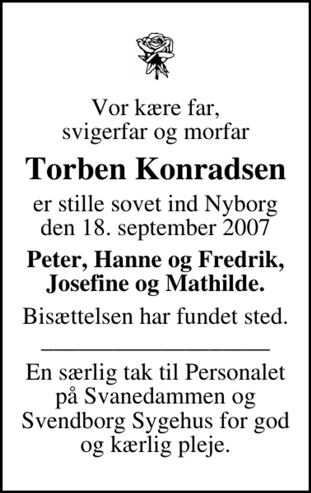 <p>Vor kære far, svigerfar og morfar<br />Torben Konradsen<br />er stille sovet ind Nyborg den 18. september 2007<br />Peter, Hanne og Fredrik, Josefine og Mathilde.<br />Bisættelsen har fundet sted. ___________________<br />En særlig tak til Personalet på Svanedammen og Svendborg Sygehus for god og kærlig pleje.</p>
