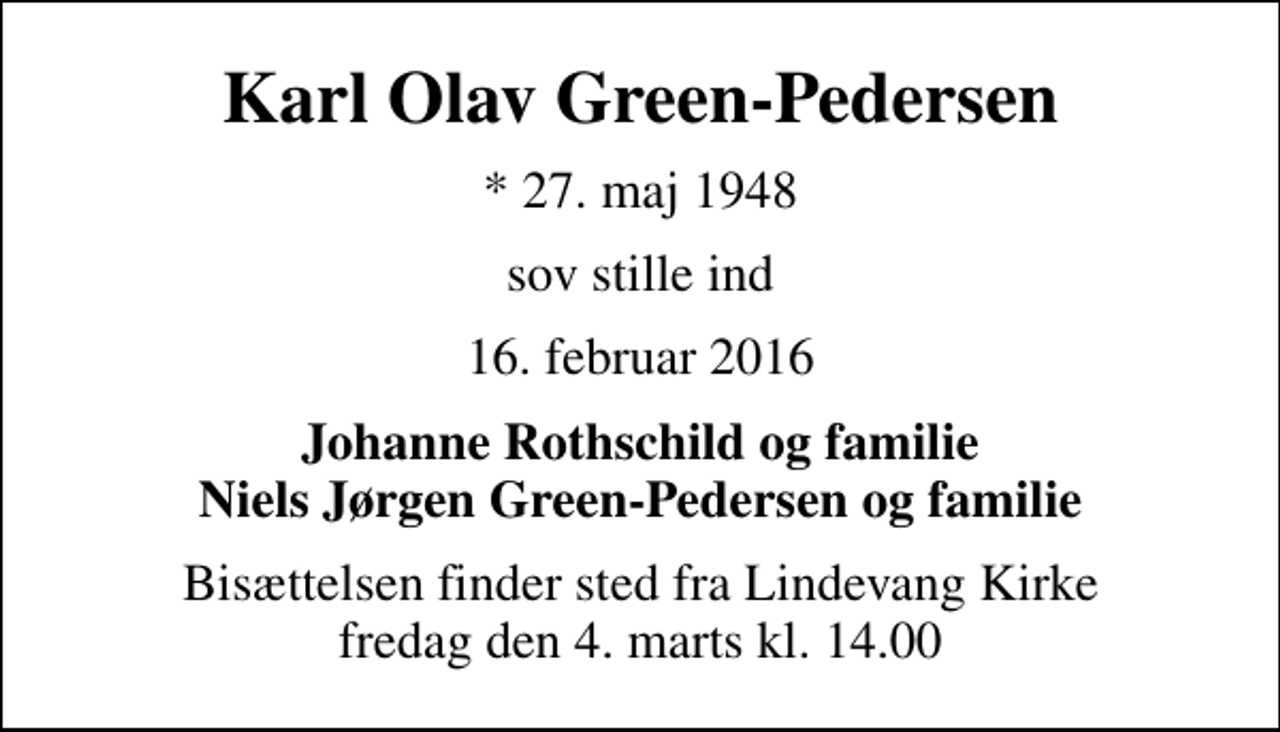 <p>Karl Olav Green-Pedersen<br />* 27. maj 1948<br />sov stille ind<br />16. februar 2016<br />Johanne Rothschild og familie Niels Jørgen Green-Pedersen og familie<br />Bisættelsen finder sted fra Lindevang Kirke fredag den 4. marts kl. 14.00</p>