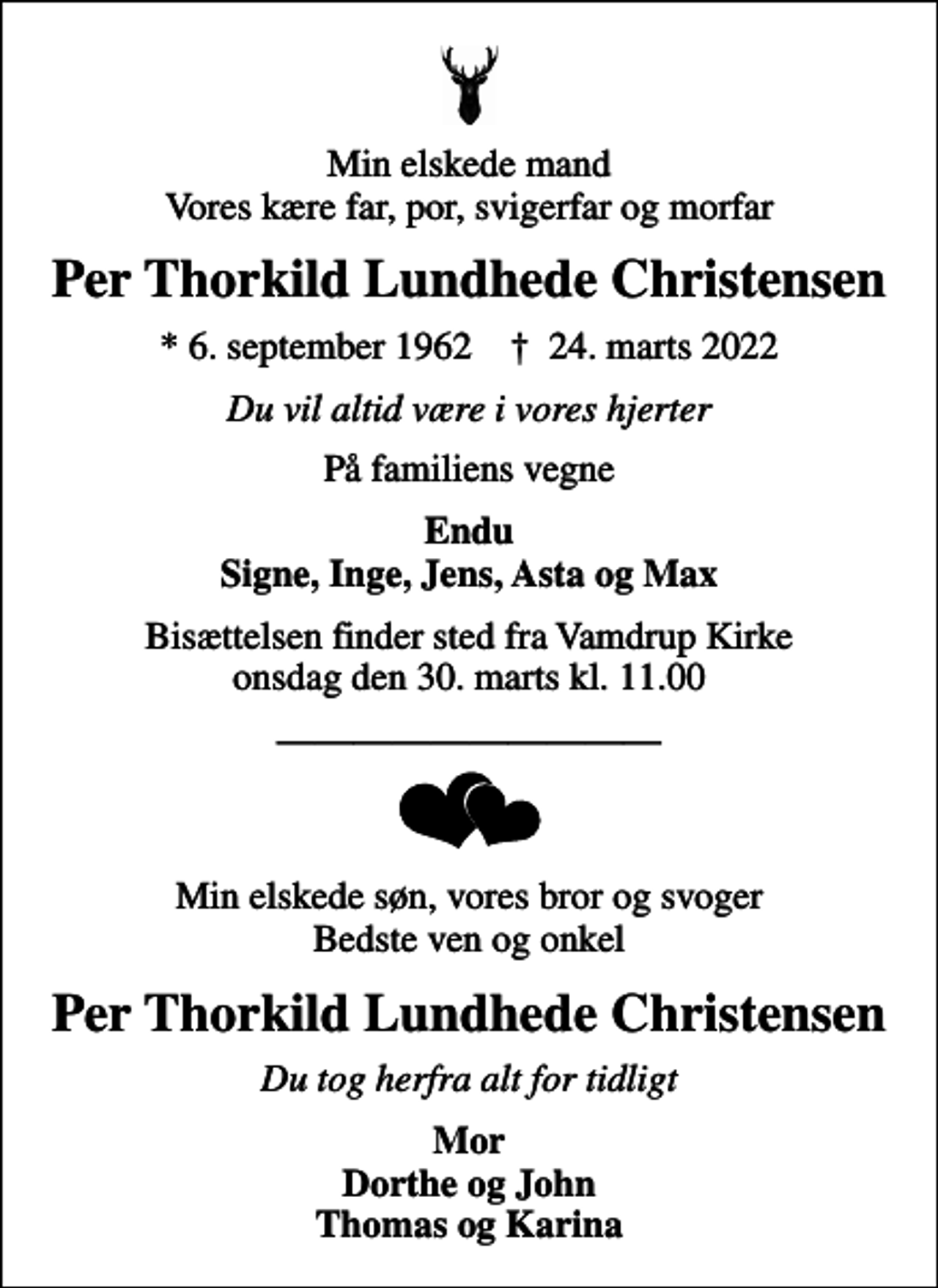 <p>Min elskede mand Vores kære far, por, svigerfar og morfar<br />Per Thorkild Lundhede Christensen<br />* 6. september 1962 ✝ 24. marts 2022<br />Du vil altid være i vores hjerter<br />På familiens vegne<br />Endu Signe, Inge, Jens, Asta og Max<br />Bisættelsen finder sted fra Vamdrup Kirke onsdag den 30. marts kl. 11.00<br />Min elskede søn, vores bror og svoger Bedste ven og onkel<br />Per Thorkild Lundhede Christensen<br />Du tog herfra alt for tidligt<br />Mor Dorthe og John Thomas og Karina</p>