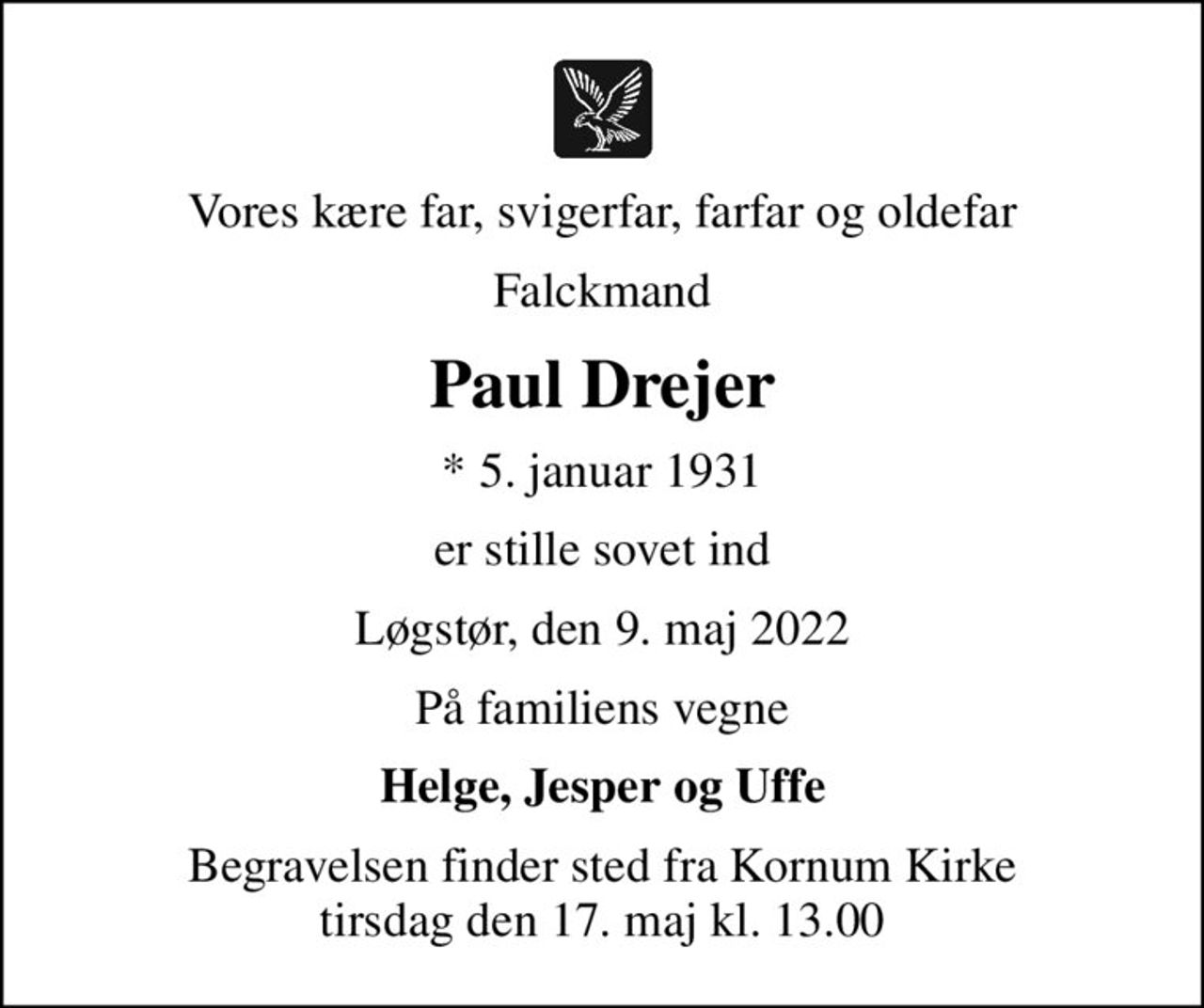 Vores kære far, svigerfar, farfar og oldefar
Falckmand
Paul Drejer
* 5. januar 1931
er stille sovet ind
Løgstør, den 9. maj 2022
På familiens vegne
Helge, Jesper og Uffe
Begravelsen finder sted fra Kornum Kirke  tirsdag den 17. maj kl. 13.00