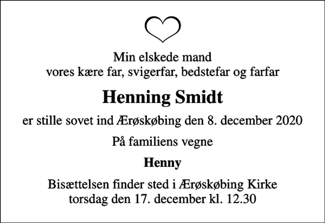 <p>Min elskede mand vores kære far, svigerfar, bedstefar og farfar<br />Henning Smidt<br />er stille sovet ind Ærøskøbing den 8. december 2020<br />På familiens vegne<br />Henny<br />Bisættelsen finder sted i Ærøskøbing Kirke torsdag den 17. december kl. 12.30</p>