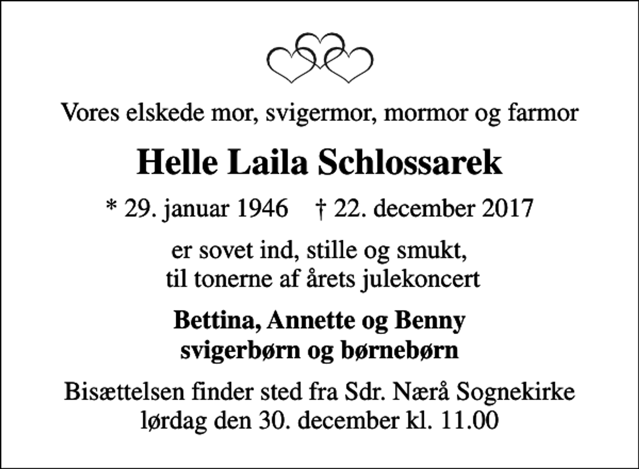 <p>Vores elskede mor, svigermor, mormor og farmor<br />Helle Laila Schlossarek<br />* 29. januar 1946 ✝ 22. december 2017<br />er sovet ind, stille og smukt, til tonerne af årets julekoncert<br />Bettina, Annette og Benny svigerbørn og børnebørn<br />Bisættelsen finder sted fra Sdr. Nærå Sognekirke lørdag den 30. december kl. 11.00</p>