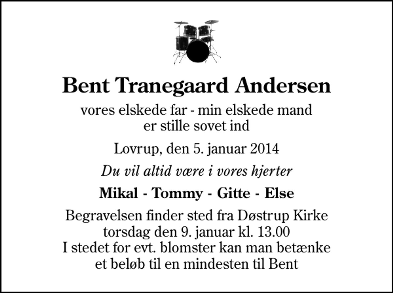 <p>Bent Tranegaard Andersen<br />vores elskede far - min elskede mand er stille sovet ind<br />Lovrup, den 5. januar 2014<br />Du vil altid være i vores hjerter<br />Mikal - Tommy - Gitte - Else<br />Begravelsen finder sted fra Døstrup Kirke torsdag den 9. januar kl. 13.00 I stedet for evt. blomster kan man betænke et beløb til en mindesten til Bent</p>