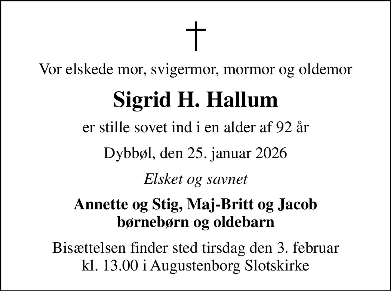 Vor elskede mor, svigermor, mormor og oldemor
Sigrid H. Hallum
er stille sovet ind i en alder af 92 år
Dybbøl, den 25. januar 2026
Elsket og savnet
Annette og Stig, Maj-Britt og Jacob børnebørn og oldebarn
Bisættelsen finder sted tirsdag den 3. februar kl. 13.00 i Augustenborg Slotskirke