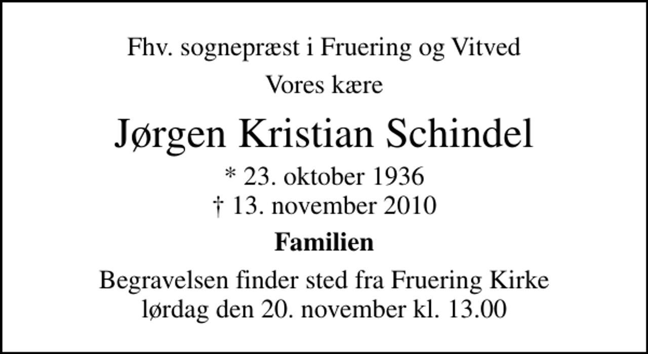 <p>Fhv. sognepræst i Fruering og Vitved<br />Vores kære<br />Jørgen Kristian Schindel<br />* 23. oktober 1936<br />✝ 13. november 2010<br />Familien<br />Begravelsen finder sted fra Fruering Kirke lørdag den 20. november kl. 13.00</p>