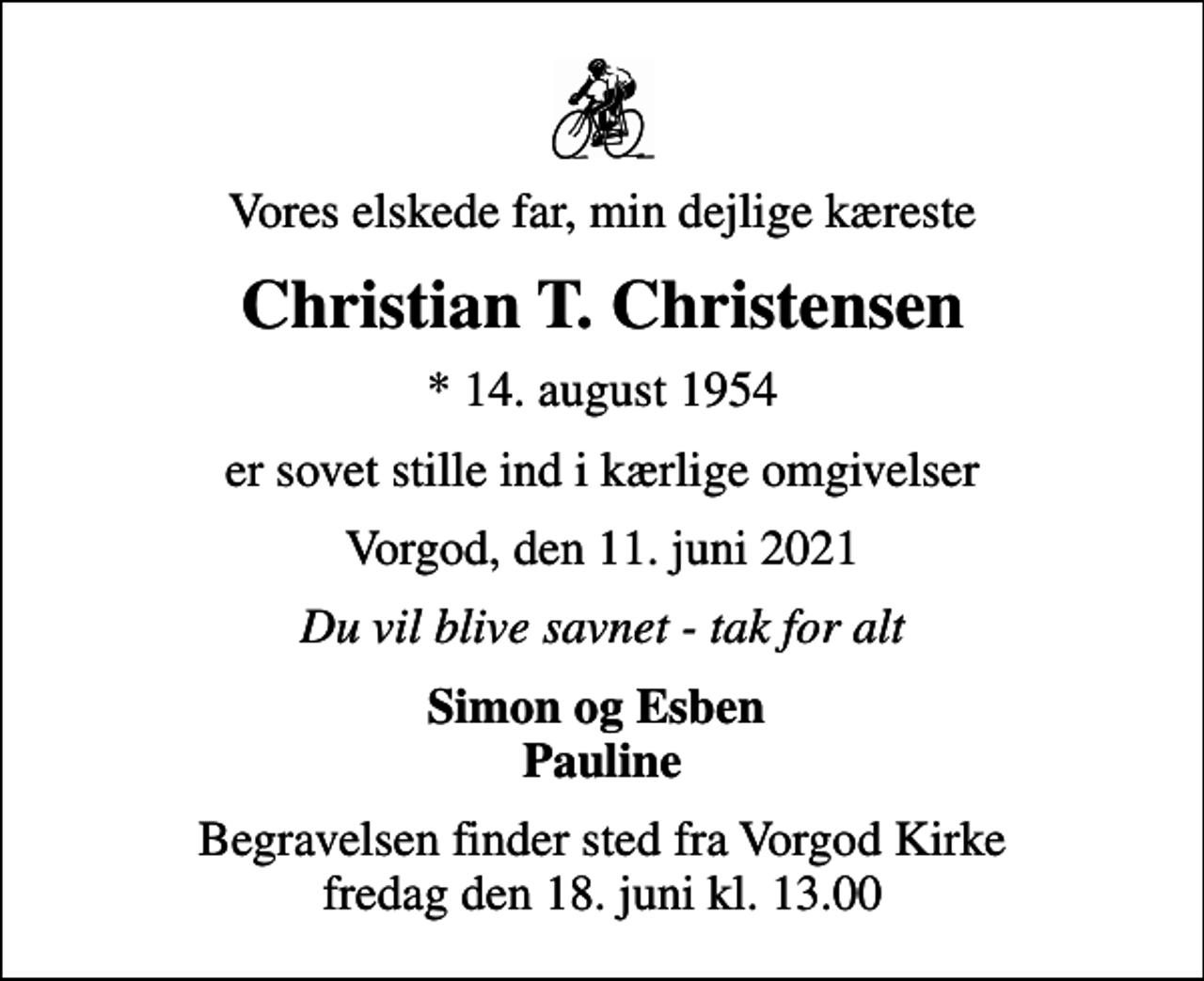 <p>Vores elskede far, min dejlige kæreste<br />Christian T. Christensen<br />* 14. august 1954<br />er sovet stille ind i kærlige omgivelser<br />Vorgod, den 11. juni 2021<br />Du vil blive savnet - tak for alt<br />Simon og Esben Pauline<br />Begravelsen finder sted fra Vorgod Kirke fredag den 18. juni kl. 13.00</p>