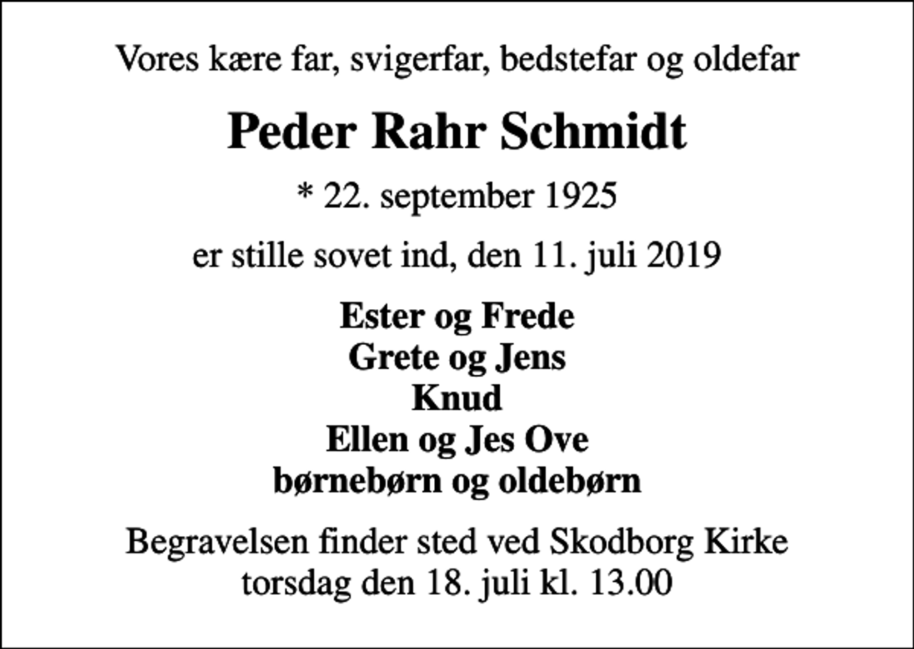 <p>Vores kære far, svigerfar, bedstefar og oldefar<br />Peder Rahr Schmidt<br />* 22. september 1925<br />er stille sovet ind, den 11. juli 2019<br />Ester og Frede Grete og Jens Knud Ellen og Jes Ove børnebørn og oldebørn<br />Begravelsen finder sted ved Skodborg Kirke torsdag den 18. juli kl. 13.00</p>