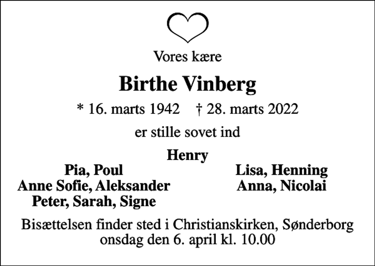 <p>Vores kære<br />Birthe Vinberg<br />* 16. marts 1942 ✝ 28. marts 2022<br />er stille sovet ind<br />Henry<br />Pia, Poul<br />Lisa, Henning<br />Anne Sofie, Aleksander<br />Anna, Nicolai<br />Peter, Sarah, Signe<br />Bisættelsen finder sted i Christianskirken, Sønderborg onsdag den 6. april kl. 10.00</p>