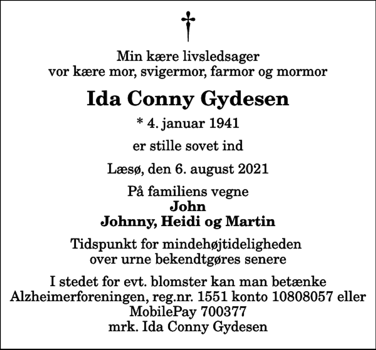 <p>Min kære livsledsager vor kære mor, svigermor, farmor og mormor<br />Ida Conny Gydesen<br />* 4. januar 1941<br />er stille sovet ind<br />Læsø, den 6. august 2021<br />På familiens vegne<br />John Johnny, Heidi og Martin<br />Tidspunkt for mindehøjtideligheden over urne bekendtgøres senere<br />I stedet for evt. blomster kan man betænke<br />Alzheimerforeningen reg.nr.1551konto10808057mrk. Ida Conny<br />Gydesen</p>