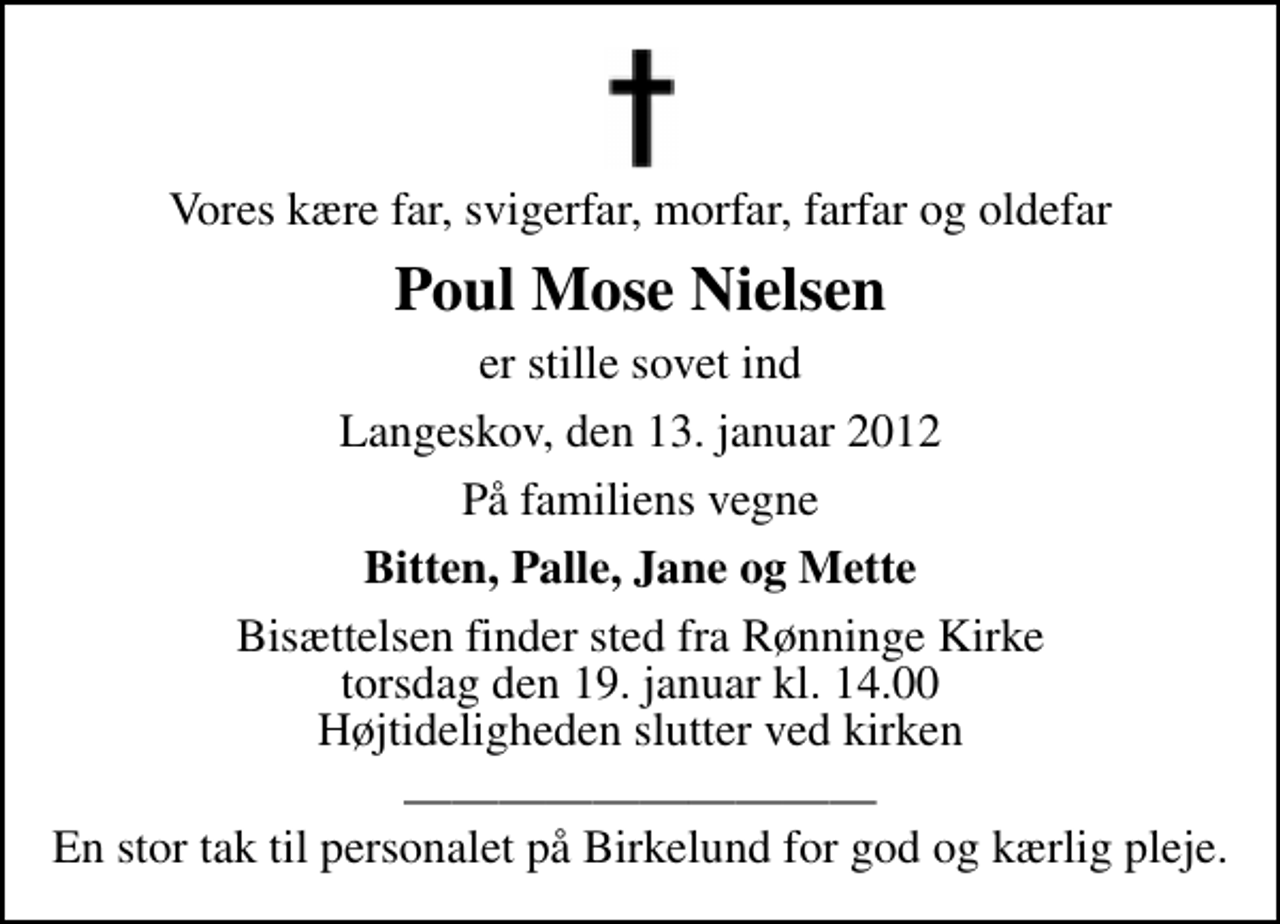 <p>Vores kære far, svigerfar, morfar, farfar og oldefar<br />Poul Mose Nielsen<br />er stille sovet ind<br />Langeskov, den 13. januar 2012<br />På familiens vegne<br />Bitten, Palle, Jane og Mette<br />Bisættelsen finder sted fra Rønninge Kirke torsdag den 19. januar kl. 14.00 Højtideligheden slutter ved kirken<br />En stor tak til personalet på Birkelund for god og kærlig pleje.</p>