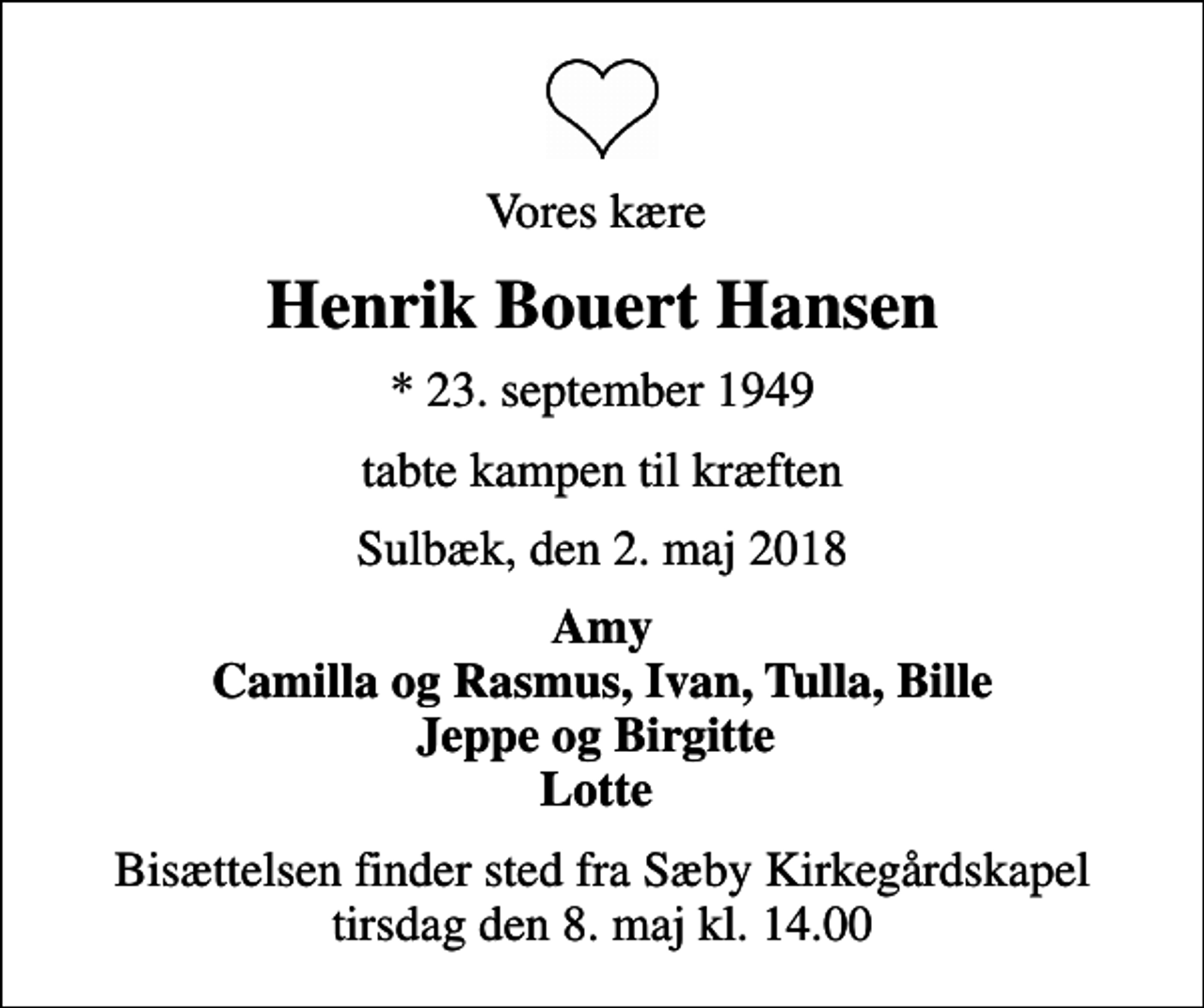 <p>Vores kære<br />Henrik Bouert Hansen<br />* 23. september 1949<br />tabte kampen til kræften<br />Sulbæk, den 2. maj 2018<br />Amy Camilla og Rasmus, Ivan, Tulla, Bille Jeppe og Birgitte Lotte<br />Bisættelsen finder sted fra Sæby Kirkegårdskapel tirsdag den 8. maj kl. 14.00</p>