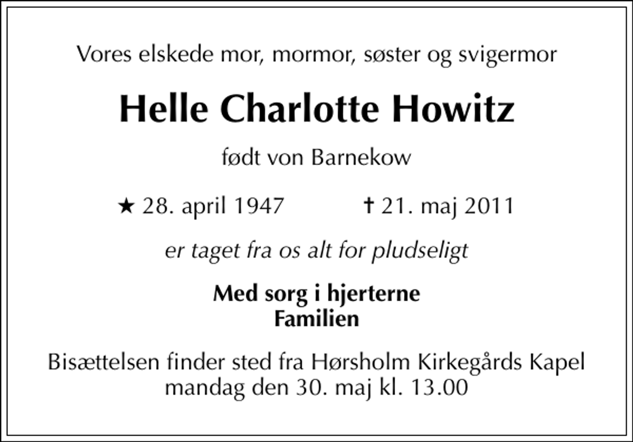 <p>Vores elskede mor, mormor, søster og svigermor<br />Helle Charlotte Howitz<br />født von Barnekow<br />* 28. april 1947 ✝ 21. maj 2011<br />er taget fra os alt for pludseligt<br />Med sorg i hjerterne Familien<br />Bisættelsen finder sted fra Hørsholm Kirkegårds Kapel mandag den 30. maj kl. 13.00</p>