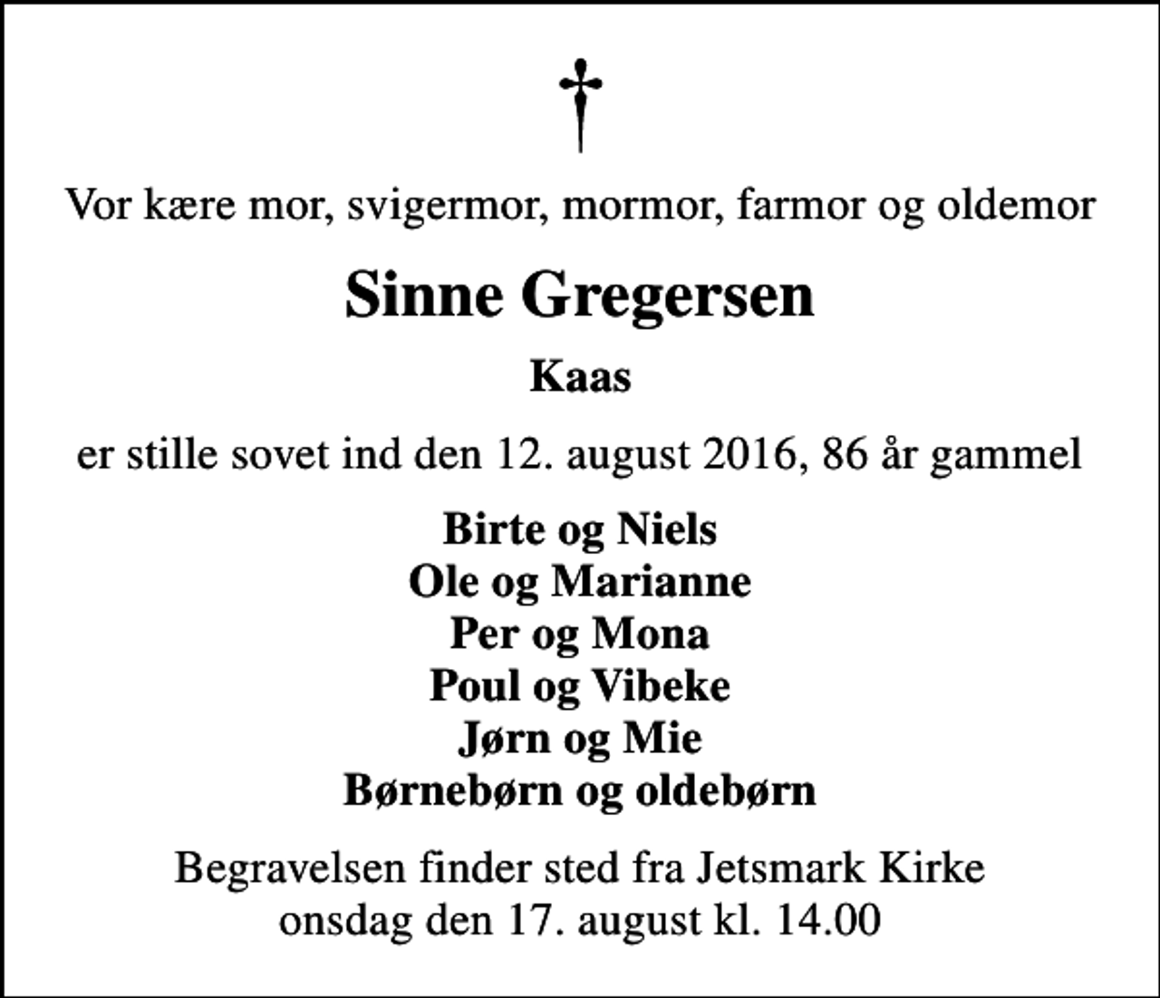 <p>Vor kære mor, svigermor, mormor, farmor og oldemor<br />Sinne Gregersen<br />Kaas<br />er stille sovet ind den 12. august 2016, 86 år gammel<br />Birte og Niels Ole og Marianne Per og Mona Poul og Vibeke Jørn og Mie Børnebørn og oldebørn<br />Begravelsen finder sted fra Jetsmark Kirke onsdag den 17. august kl. 14.00</p>