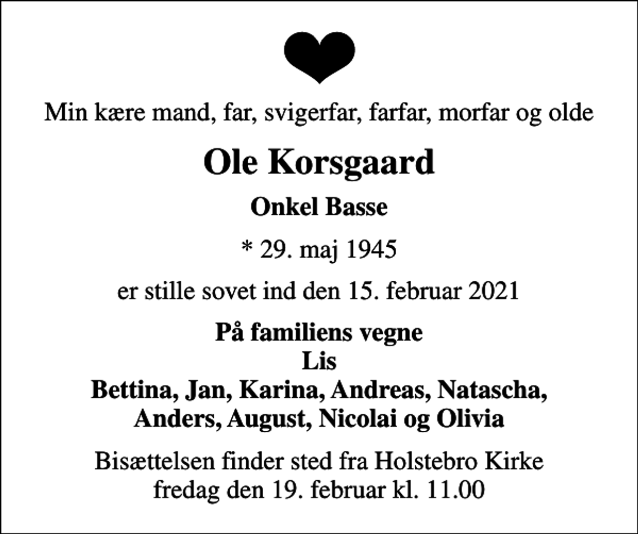 <p>Min kære mand, far, svigerfar, farfar, morfar og olde<br />Ole Korsgaard<br />Onkel Basse<br />* 29. maj 1945<br />er stille sovet ind den 15. februar 2021<br />På familiens vegne Lis Bettina, Jan, Karina, Andreas, Natascha, Anders, August, Nicolai og Olivia<br />Bisættelsen finder sted fra Holstebro Kirke fredag den 19. februar kl. 11.00</p>