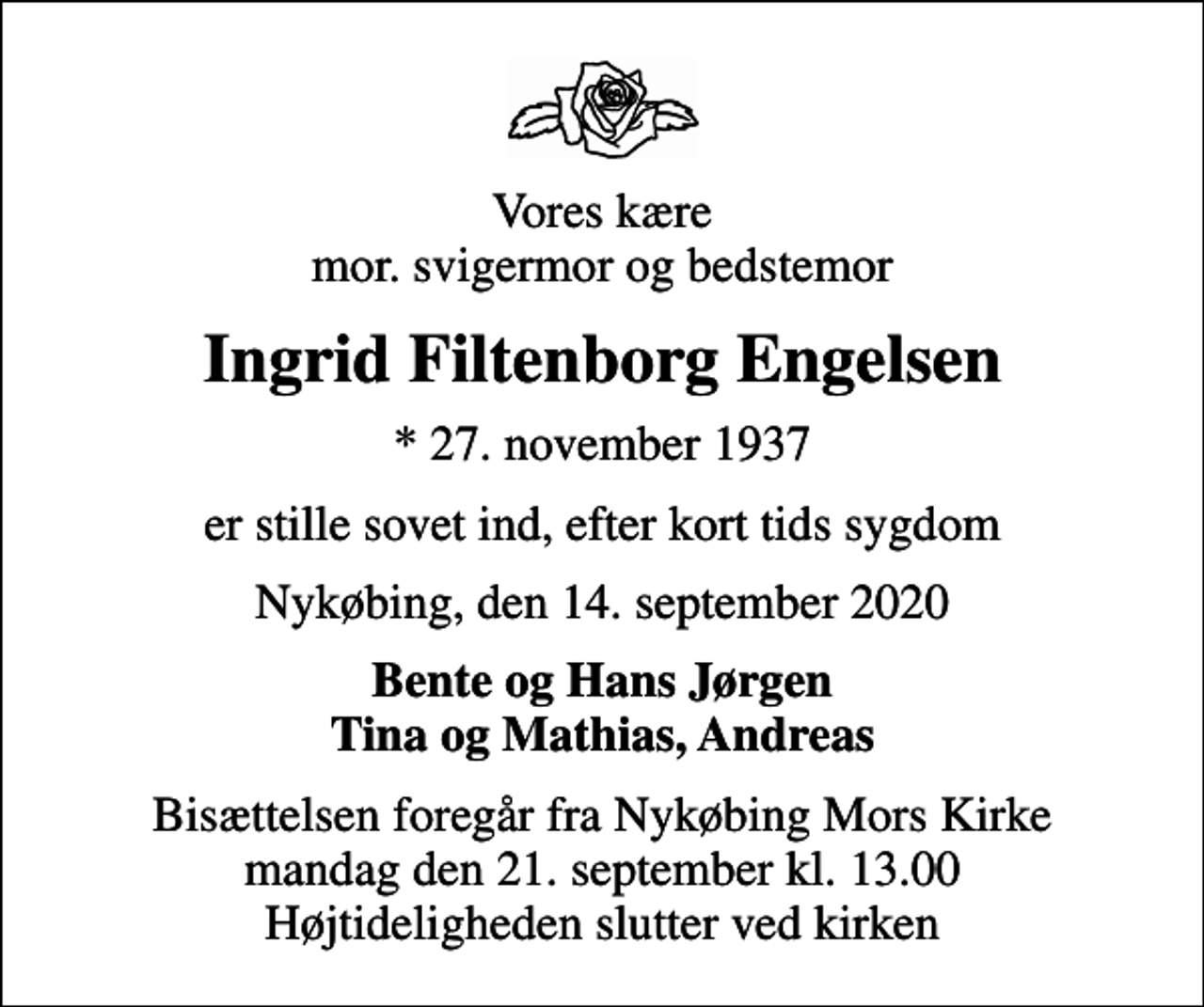 <p>Vores kære mor. svigermor og bedstemor<br />Ingrid Filtenborg Engelsen<br />* 27. november 1937<br />er stille sovet ind, efter kort tids sygdom<br />Nykøbing, den 14. september 2020<br />Bente og Hans Jørgen Tina og Mathias, Andreas<br />Bisættelsen foregår fra Nykøbing Mors Kirke mandag den 21. september kl. 13.00 Højtideligheden slutter ved kirken</p>