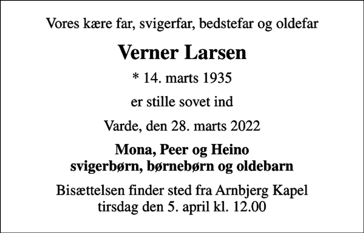 <p>Vores kære far, svigerfar, bedstefar og oldefar<br />Verner Larsen<br />* 14. marts 1935<br />er stille sovet ind<br />Varde, den 28. marts 2022<br />Mona, Peer og Heino svigerbørn, børnebørn og oldebarn<br />Bisættelsen finder sted fra Arnbjerg Kapel tirsdag den 5. april kl. 12.00</p>