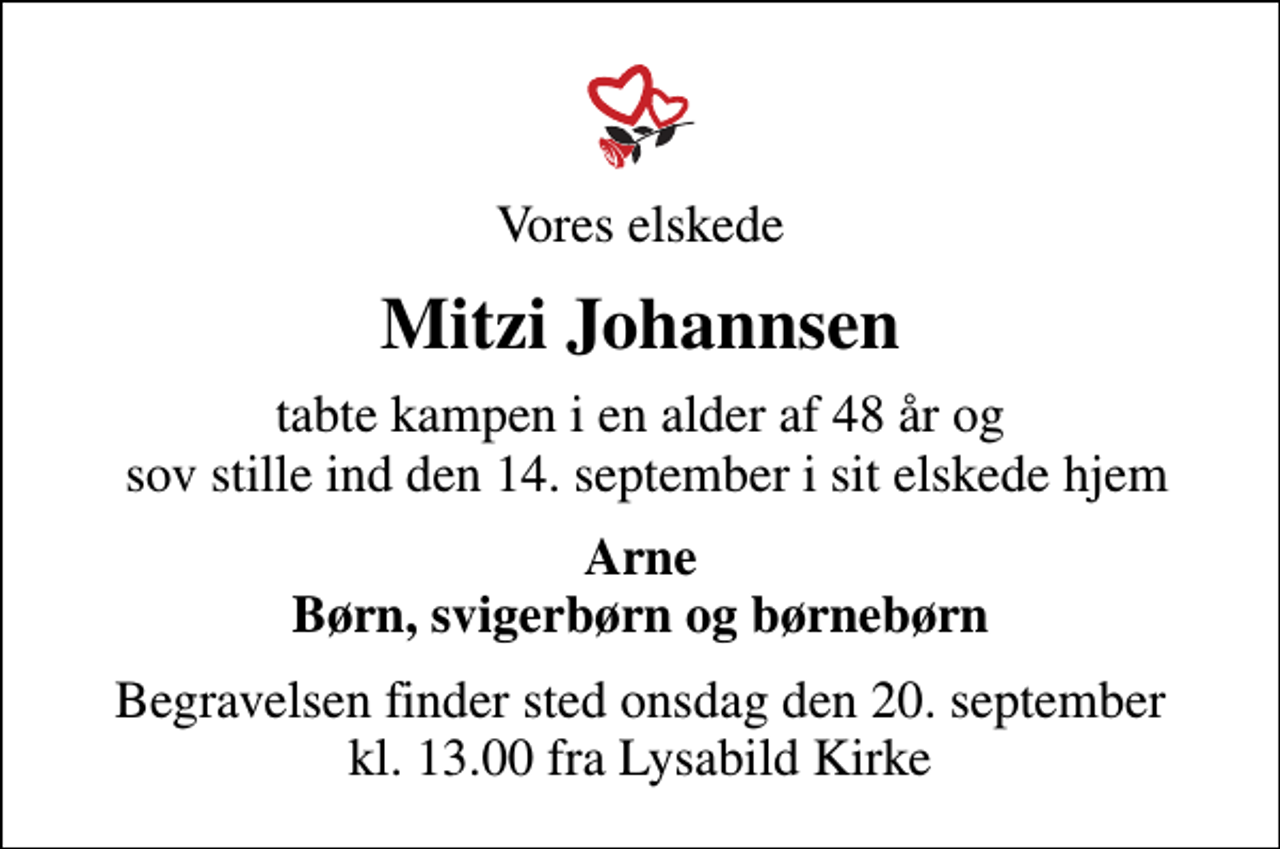 <p>Vores elskede<br />Mitzi Johannsen<br />tabte kampen i en alder af 48 år og sov stille ind den 14. september i sit elskede hjem<br />Arne Børn, svigerbørn og børnebørn<br />Begravelsen finder sted onsdag den 20. september kl. 13.00 fra Lysabild Kirke</p>