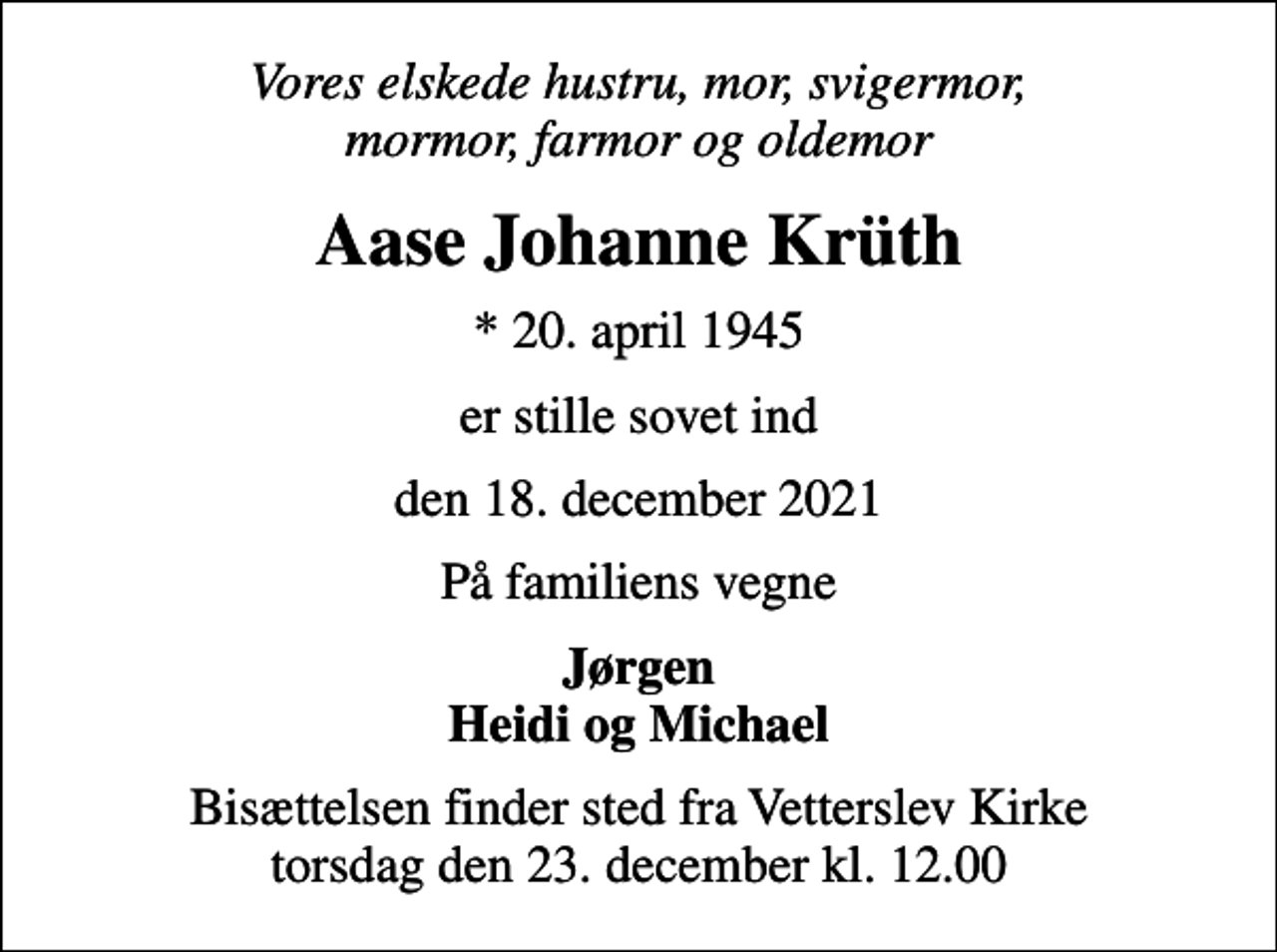 <p>Vores elskede hustru, mor, svigermor, mormor, farmor og oldemor<br />Aase Johanne Krüth<br />* 20. april 1945<br />er stille sovet ind<br />den 18. december 2021<br />På familiens vegne<br />Jørgen Heidi og Michael<br />Bisættelsen finder sted fra Vetterslev Kirke torsdag den 23. december kl. 12.00</p>