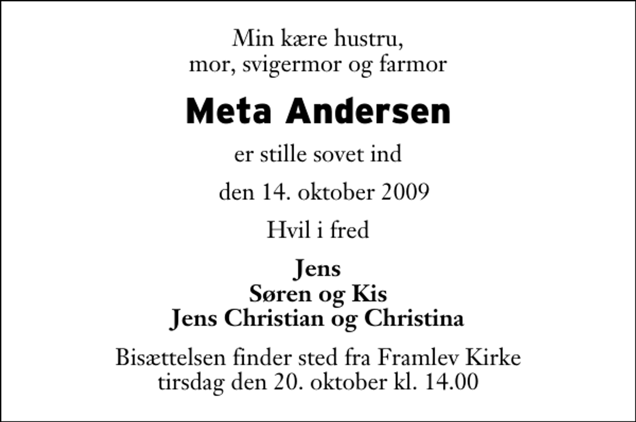 <p>Min kære hustru, mor, svigermor og farmor<br />Meta Andersen<br />er stille sovet ind<br />den 14. oktober 2009<br />Hvil i fred<br />Jens Søren og Kis Jens Christian og Christina<br />Bisættelsen finder sted fra Framlev Kirke tirsdag den 20. oktober kl. 14.00</p>