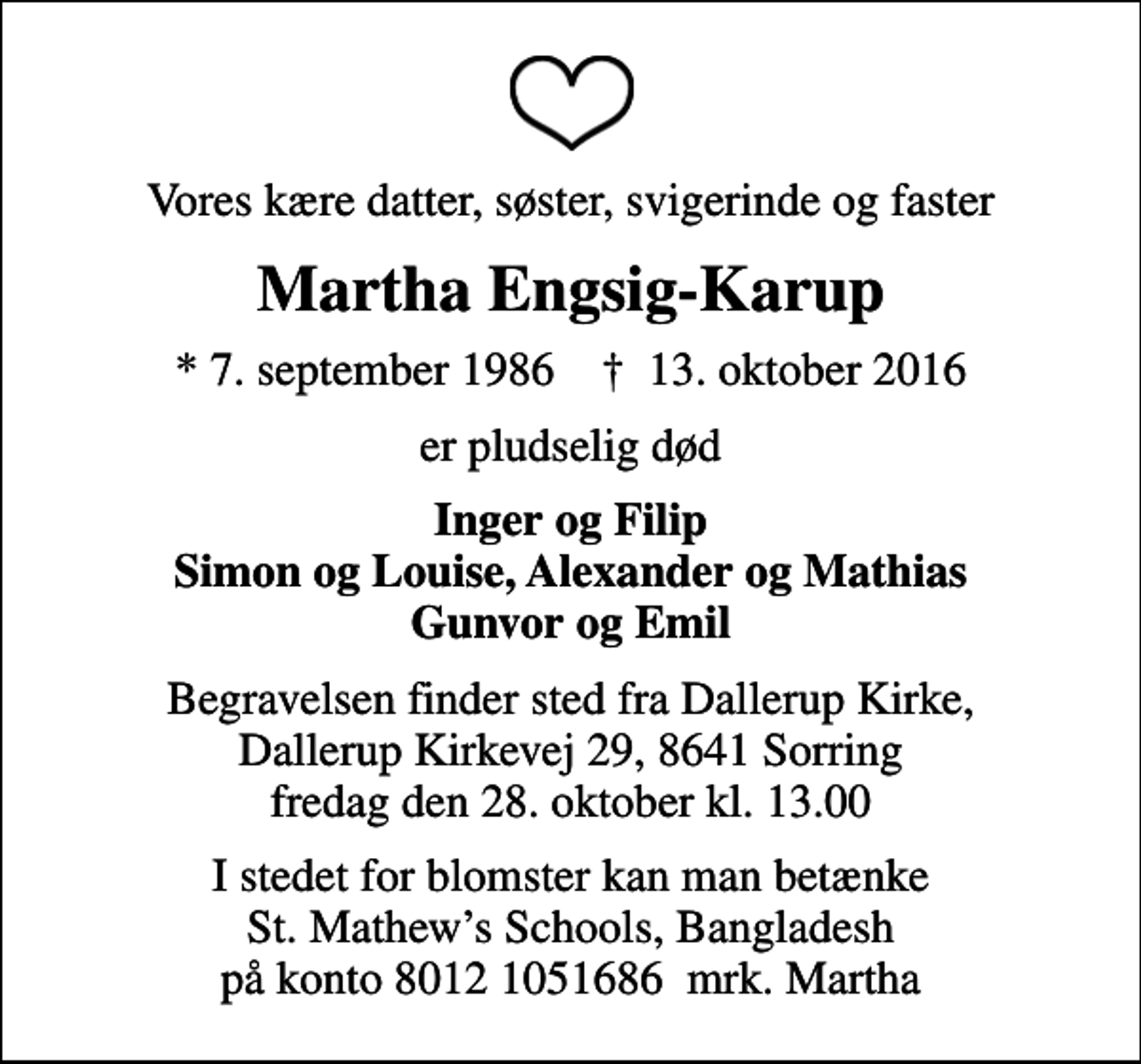 <p>Vores kære datter, søster, svigerinde og faster<br />Martha Engsig-Karup<br />* 7. september 1986 ✝ 13. oktober 2016<br />er pludselig død<br />Inger og Filip Simon og Louise, Alexander og Mathias Gunvor og Emil<br />Begravelsen finder sted fra Dallerup Kirke, Dallerup Kirkevej 29, 8641 Sorring fredag den 28. oktober kl. 13.00<br />I stedet for blomster kan man betænke St. Mathews Schools, Bangladesh på konto 8012 1051686 mrk. Martha</p>