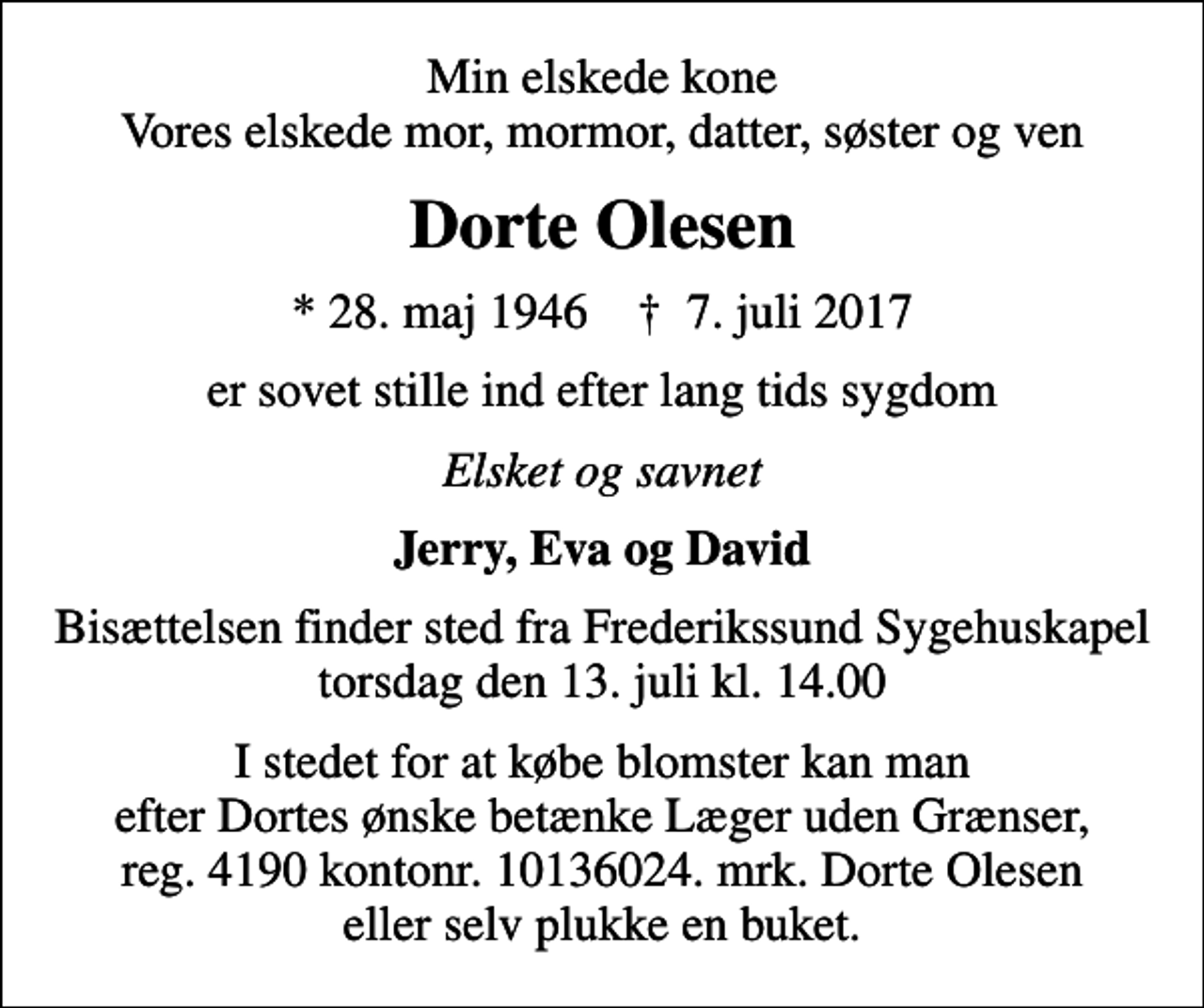 <p>Min elskede kone Vores elskede mor, mormor, datter, søster og ven<br />Dorte Olesen<br />* 28. maj 1946 ✝ 7. juli 2017<br />er sovet stille ind efter lang tids sygdom<br />Elsket og savnet<br />Jerry, Eva og David<br />Bisættelsen finder sted fra Frederikssund Sygehuskapel torsdag den 13. juli kl. 14.00<br />I stedet for at købe blomster kan man efter Dortes ønske betænke Læger uden Grænser, reg. 4190 kontonr. 10136024. mrk. Dorte Olesen eller selv plukke en buket.</p>