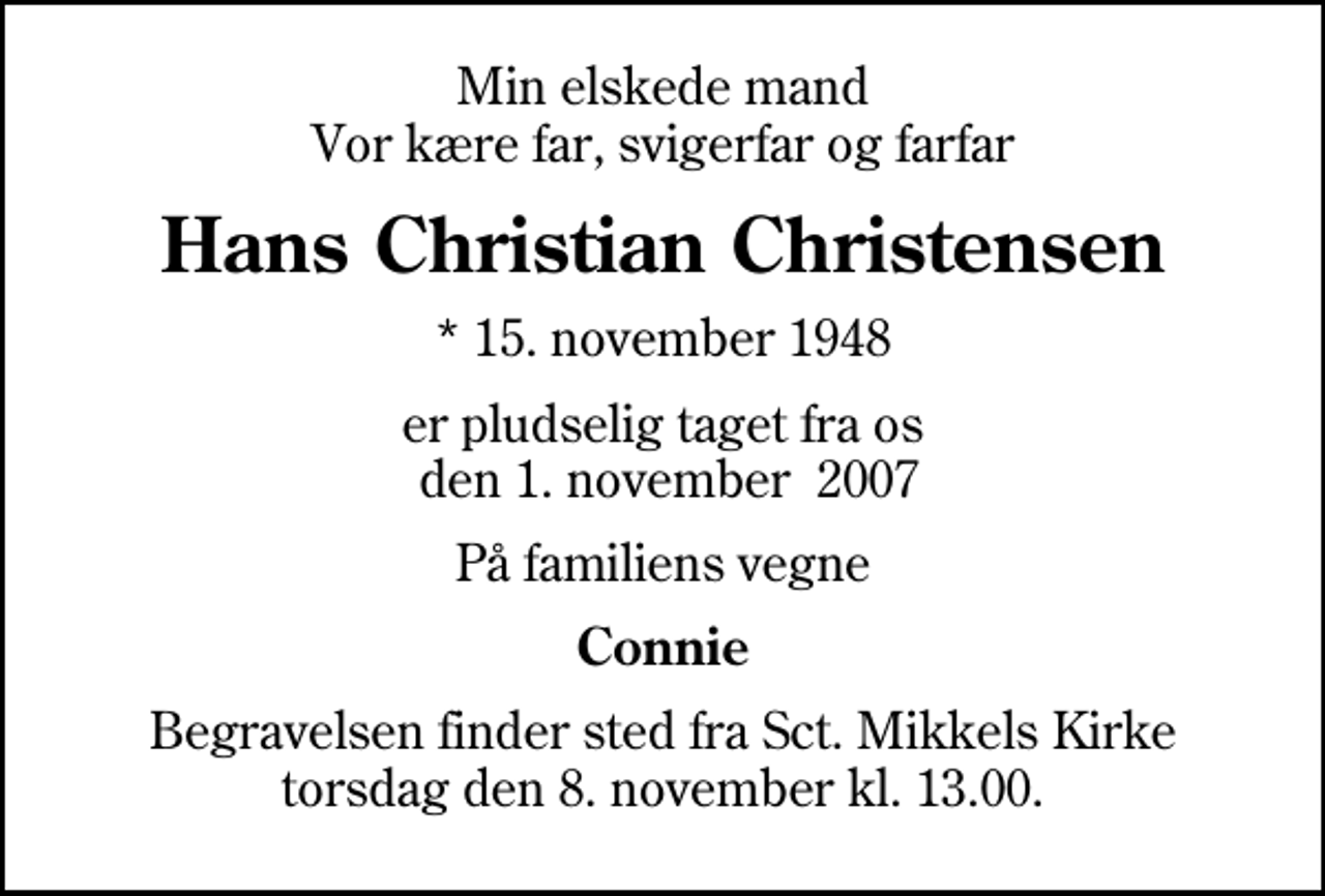 <p>Min elskede mand Vor kære far, svigerfar og farfar<br />Hans Christian Christensen<br />* 15. november 1948<br />er pludselig taget fra os den 1. november 2007<br />På familiens vegne<br />Connie<br />Begravelsen finder sted fra Sankt Mikkels Kirke torsdag den 8. november kl. 13.00</p>