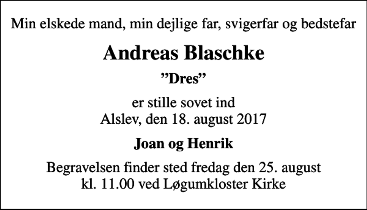 <p>Min elskede mand, min dejlige far, svigerfar og bedstefar<br />Andreas Blaschke<br />Dres<br />er stille sovet ind Alslev, den 18. august 2017<br />Joan og Henrik<br />Begravelsen finder sted fredag den 25. august kl. 11.00 ved Løgumkloster Kirke</p>