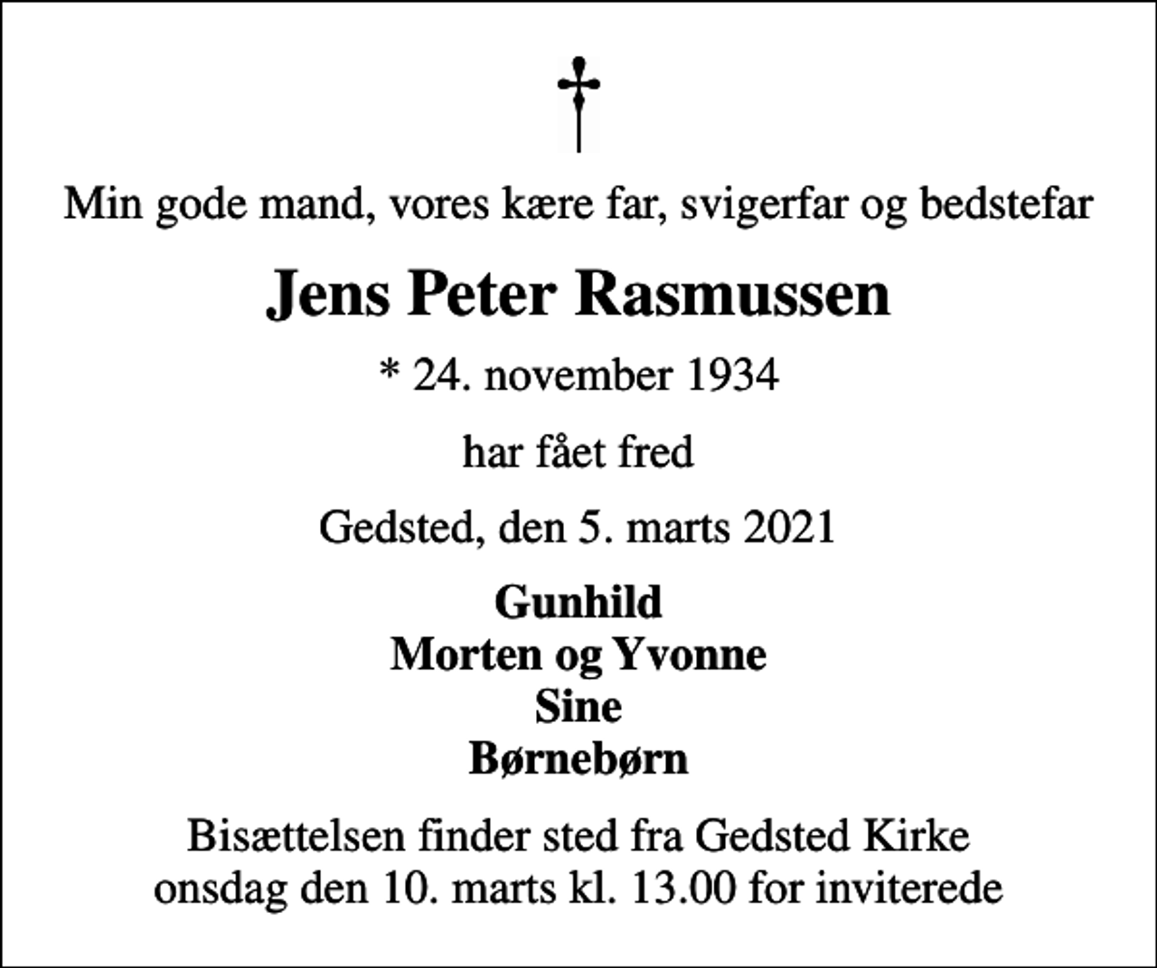 <p>Min gode mand, vores kære far, svigerfar og bedstefar<br />Jens Peter Rasmussen<br />* 24. november 1934<br />har fået fred<br />Gedsted, den 5. marts 2021<br />Gunhild Morten og Yvonne Sine Børnebørn<br />Bisættelsen finder sted fra Gedsted Kirke onsdag den 10. marts kl. 13.00 for inviterede</p>
