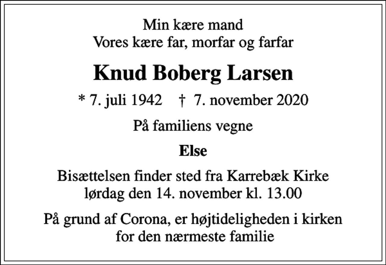 <p>Min kære mand Vores kære far, morfar og farfar<br />Knud Boberg Larsen<br />* 7. juli 1942 ✝ 7. november 2020<br />På familiens vegne<br />Else<br />Bisættelsen finder sted fra Karrebæk Kirke lørdag den 14. november kl. 13.00<br />På grund af Corona, er højtideligheden i kirken for den nærmeste familie</p>