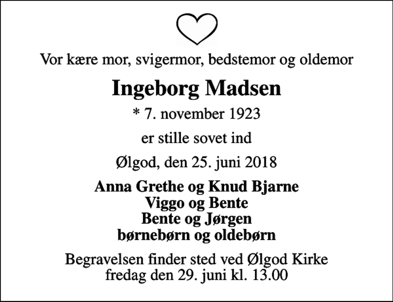 <p>Vor kære mor, svigermor, bedstemor og oldemor<br />Ingeborg Madsen<br />* 7. november 1923<br />er stille sovet ind<br />Ølgod, den 25. juni 2018<br />Anna Grethe og Knud Bjarne Viggo og Bente Bente og Jørgen børnebørn og oldebørn<br />Begravelsen finder sted ved Ølgod Kirke fredag den 29. juni kl. 13.00</p>