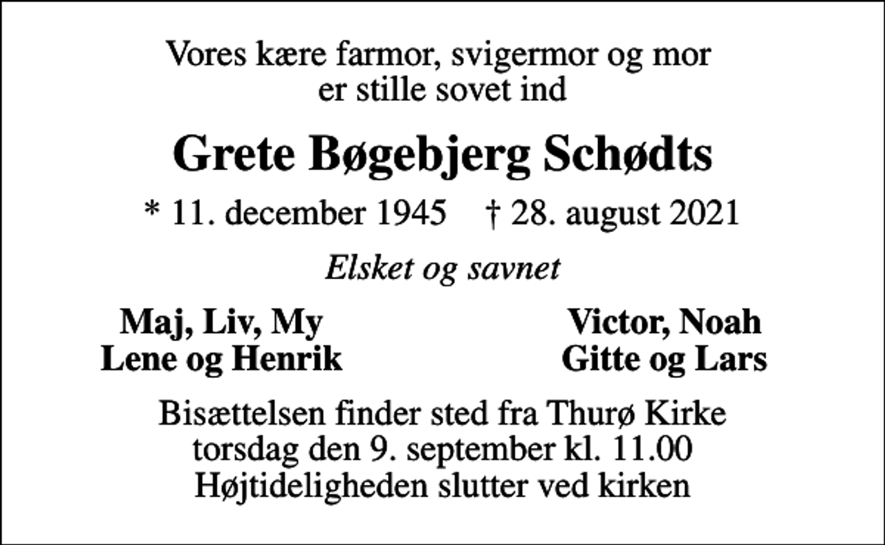 <p>Vores kære farmor, svigermor og mor er stille sovet ind<br />Grete Bøgebjerg Schødts<br />* 11. december 1945 ✝ 28. august 2021<br />Elsket og savnet<br />Maj, Liv, My<br />Victor, Noah<br />Lene og Henrik<br />Gitte og Lars<br />Bisættelsen finder sted fra Thurø Kirke torsdag den 9. september kl. 11.00 Højtideligheden slutter ved kirken</p>
