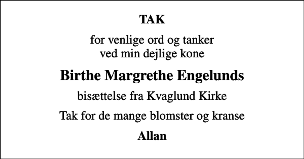 <p>TAK<br />for venlige ord og tanker ved min dejlige kone<br />Birthe Margrethe Engelunds<br />bisættelse fra Kvaglund Kirke<br />Tak for de mange blomster og kranse<br />Allan</p>