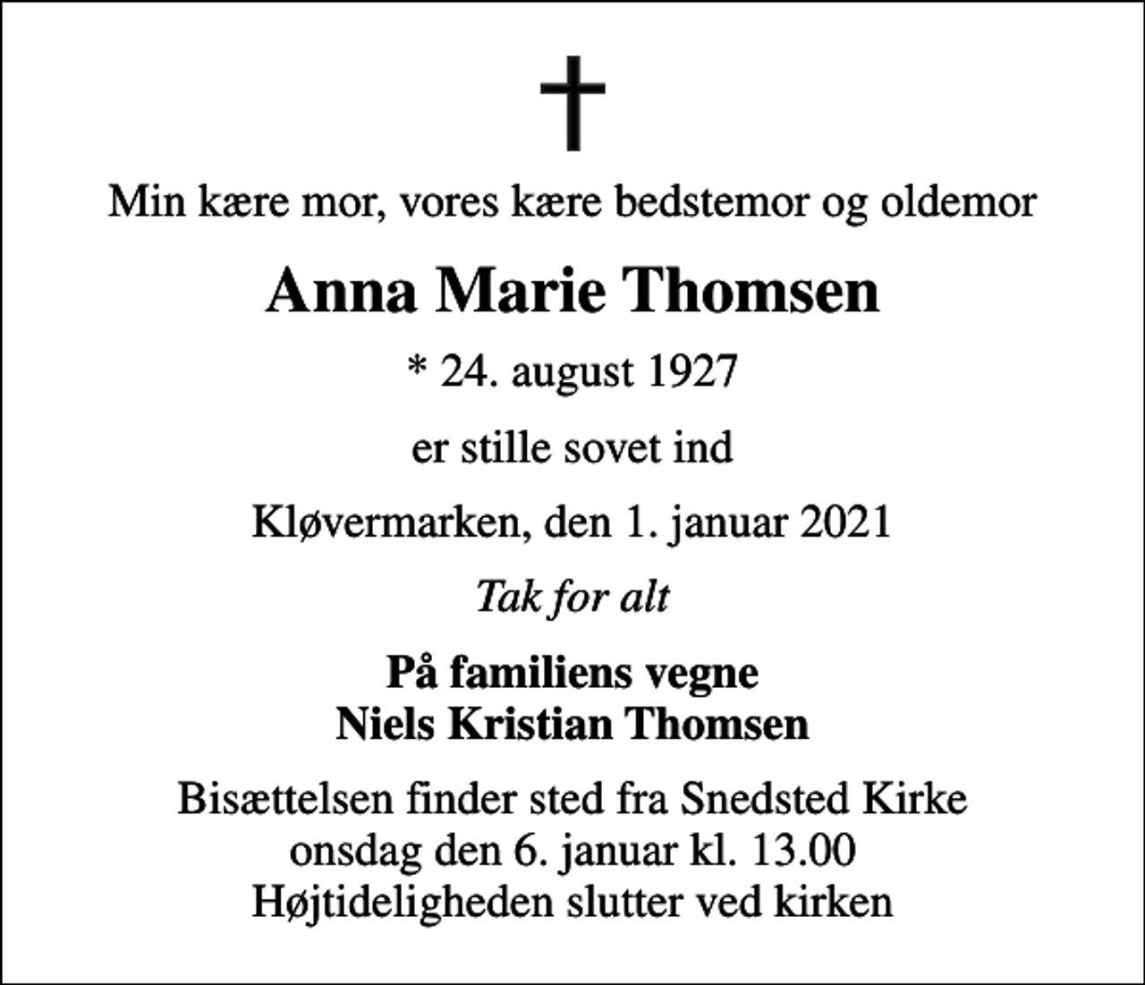 <p>Min kære mor, vores kære bedstemor og oldemor<br />Anna Marie Thomsen<br />* 24. august 1927<br />er stille sovet ind<br />Kløvermarken, den 1. januar 2021<br />Tak for alt<br />På familiens vegne Niels Kristian Thomsen<br />Bisættelsen finder sted fra Snedsted Kirke onsdag den 6. januar kl. 13.00 Højtideligheden slutter ved kirken</p>