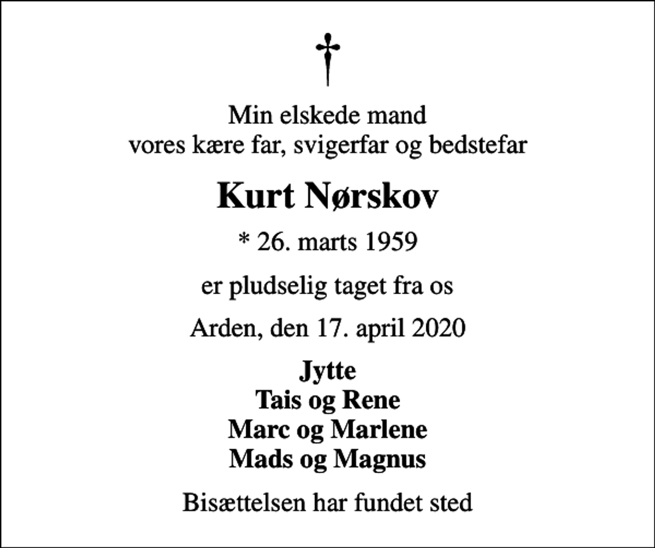 <p>Min elskede mand vores kære far, svigerfar og bedstefar<br />Kurt Nørskov<br />* 26. marts 1959<br />er pludselig taget fra os<br />Arden, den 17. april 2020<br />Jytte Tais og Rene Marc og Marlene Mads og Magnus<br />Bisættelsen har fundet sted</p>