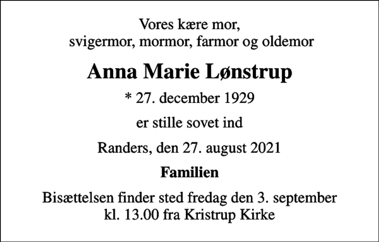 <p>Vores kære mor, svigermor, mormor, farmor og oldemor<br />Anna Marie Lønstrup<br />* 27. december 1929<br />er stille sovet ind<br />Randers, den 27. august 2021<br />Familien<br />Bisættelsen finder sted fredag den 3. september kl. 13.00 fra Kristrup Kirke</p>