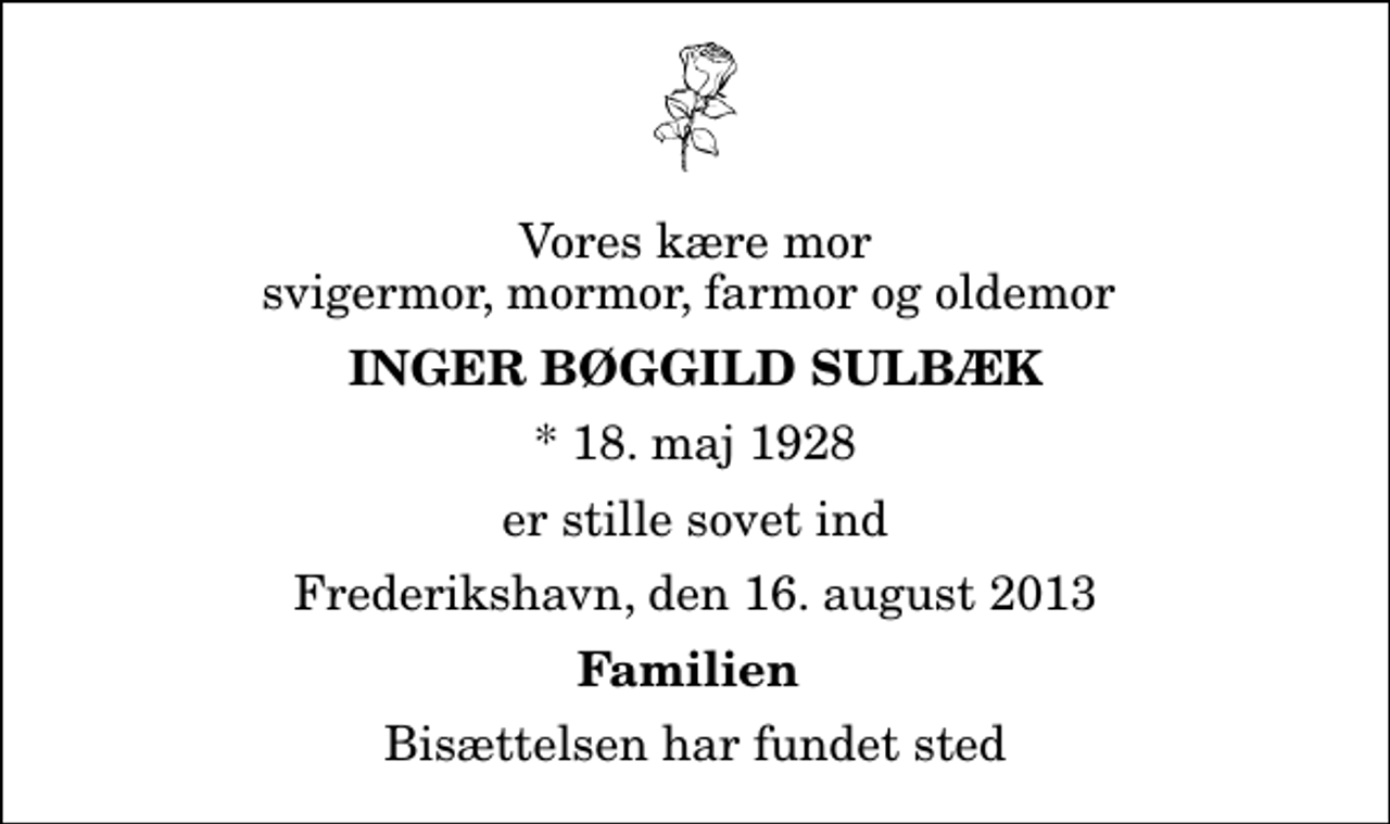 <p>Vores kære mor svigermor, mormor, farmor og oldemor<br />Inger Bøggild Sulbæk<br />* 18. maj 1928<br />er stille sovet ind<br />Frederikshavn, den 16. august 2013<br />Familien<br />Bisættelsen har fundet sted</p>