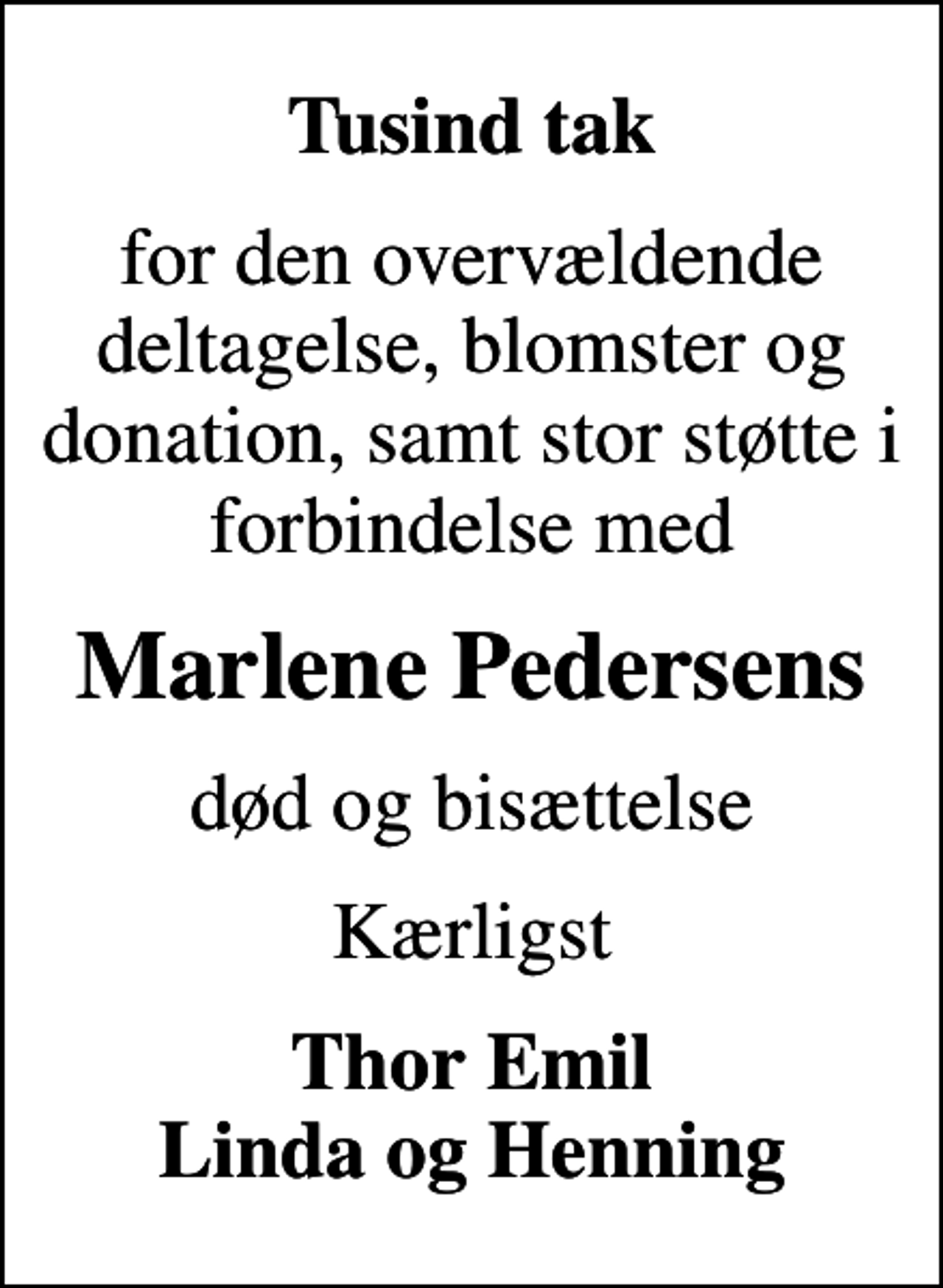 <p>Tusind tak<br />for den overvældende deltagelse, blomster og donation, samt stor støtte i forbindelse med<br />Marlene Pedersens<br />død og bisættelse<br />Kærligst<br />Thor Emil Linda og Henning</p>