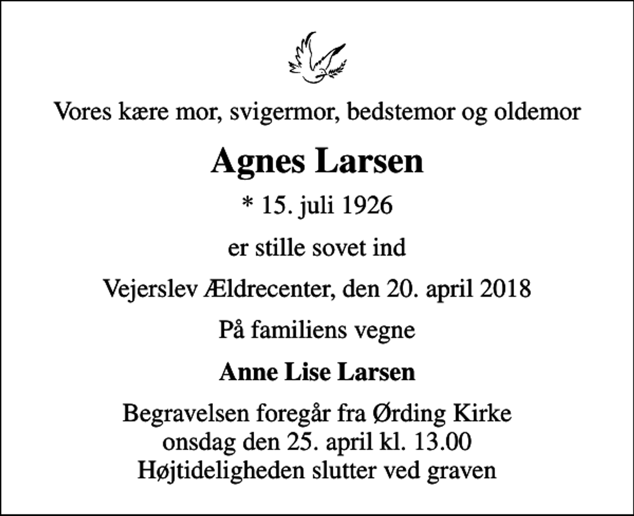 <p>Vores kære mor, svigermor, bedstemor og oldemor<br />Agnes Larsen<br />* 15. juli 1926<br />er stille sovet ind<br />Vejerslev Ældrecenter, den 20. april 2018<br />På familiens vegne<br />Anne Lise Larsen<br />Begravelsen foregår fra Ørding Kirke onsdag den 25. april kl. 13.00 Højtideligheden slutter ved graven</p>