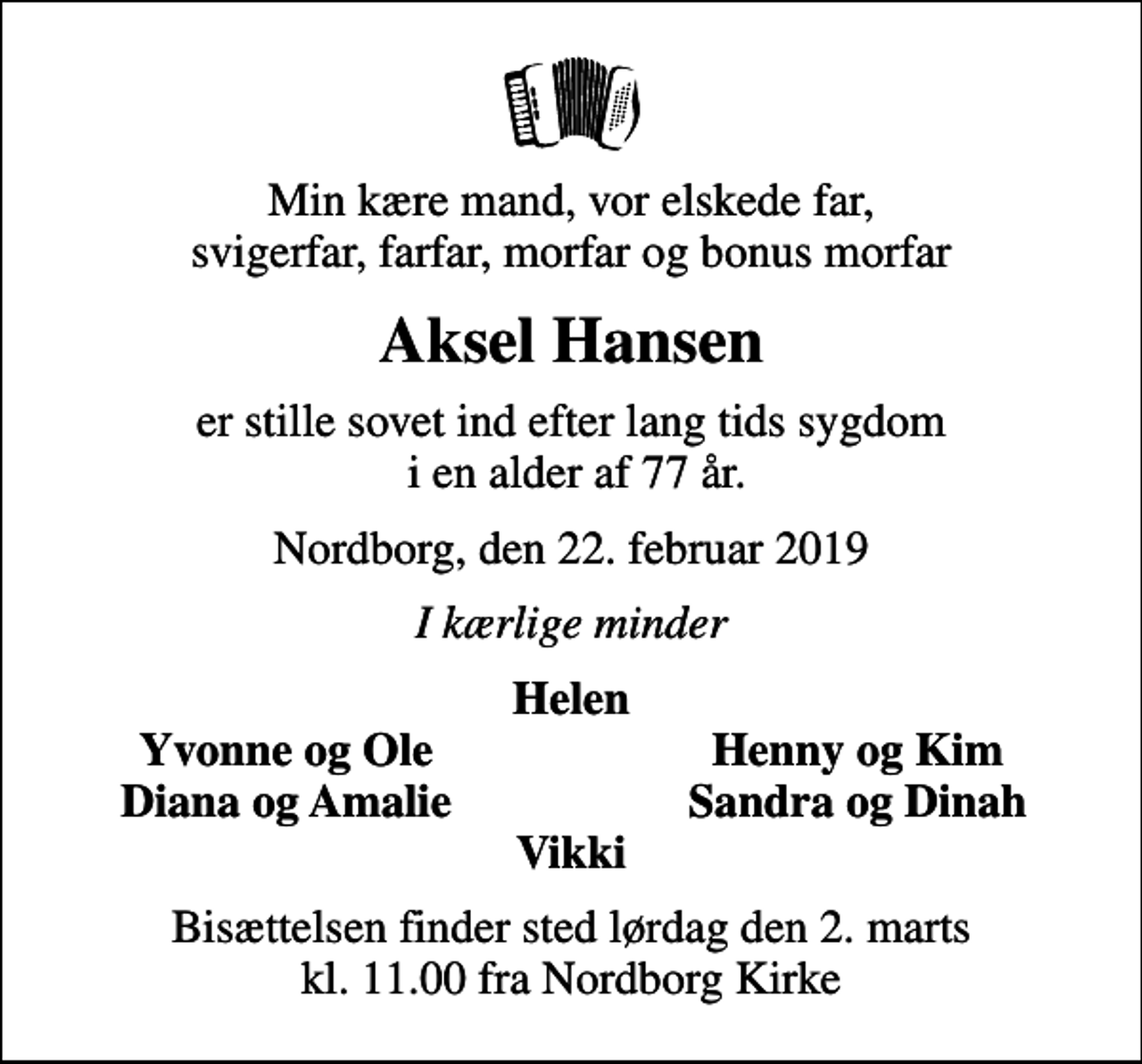 <p>Min kære mand, vor elskede far, svigerfar, farfar, morfar og bonus morfar<br />Aksel Hansen<br />er stille sovet ind efter lang tids sygdom i en alder af 77 år.<br />Nordborg, den 22. februar 2019<br />I kærlige minder<br />Helen<br />Yvonne og Ole<br />Henny og Kim<br />Diana og Amalie<br />Sandra og Dinah<br />Bisættelsen finder sted lørdag den 2. marts kl. 11.00 fra Nordborg Kirke</p>