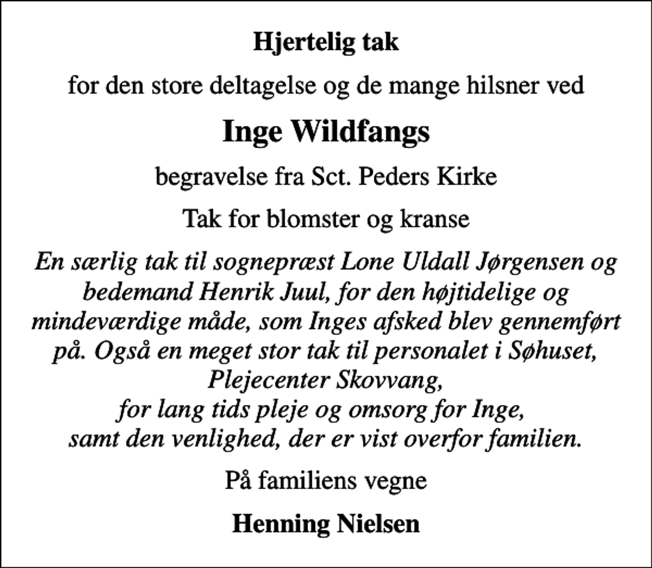 <p>Hjertelig tak<br />for den store deltagelse og de mange hilsner ved<br />Inge Wildfangs<br />begravelse fra Sct. Peders Kirke<br />Tak for blomster og kranse<br />En særlig tak til sognepræst Lone Uldall Jørgensen og bedemand Henrik Juul, for den højtidelige og mindeværdige måde, som Inges afsked blev gennemført på. Også en meget stor tak til personalet i Søhuset, Plejecenter Skovvang, for lang tids pleje og omsorg for Inge, samt den venlighed, der er vist overfor familien.<br />På familiens vegne<br />Henning Nielsen</p>