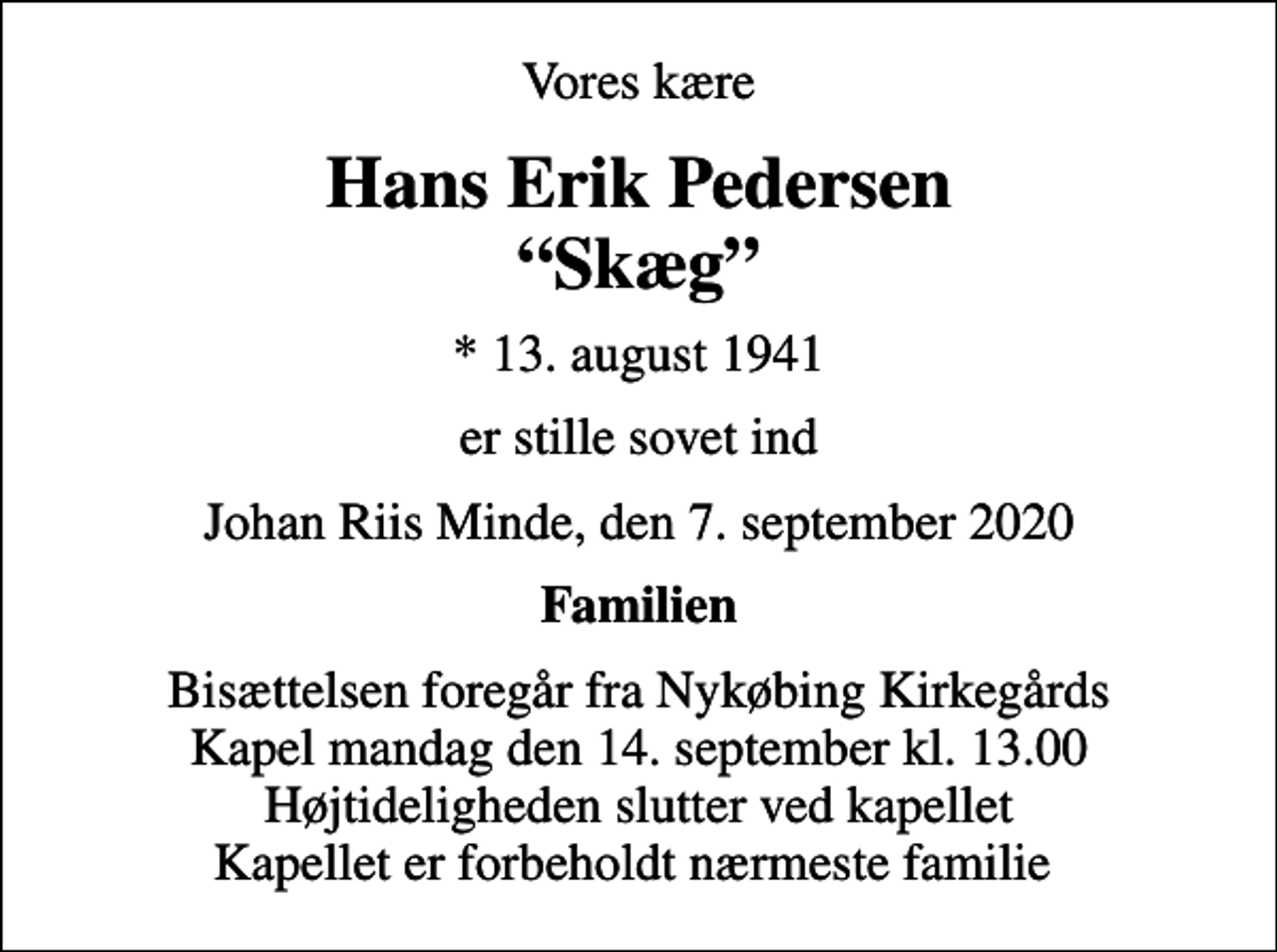 <p>Vores kære<br />Hans Erik Pedersen Skæg<br />* 13. august 1941<br />er stille sovet ind<br />Johan Riis Minde, den 7. september 2020<br />Familien<br />Bisættelsen foregår fra Nykøbing Kirkegårds Kapel mandag den 14. september kl. 13.00 Højtideligheden slutter ved kapellet Kapellet er forbeholdt nærmeste familie</p>