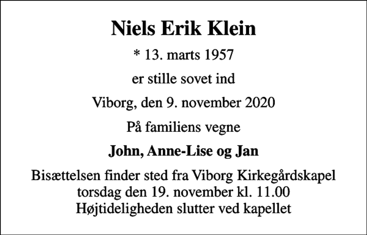 <p>Niels Erik Klein<br />* 13. marts 1957<br />er stille sovet ind<br />Viborg, den 9. november 2020<br />På familiens vegne<br />John, Anne-Lise og Jan<br />Bisættelsen finder sted fra Viborg Kirkegårdskapel torsdag den 19. november kl. 11.00 Højtideligheden slutter ved kapellet</p>