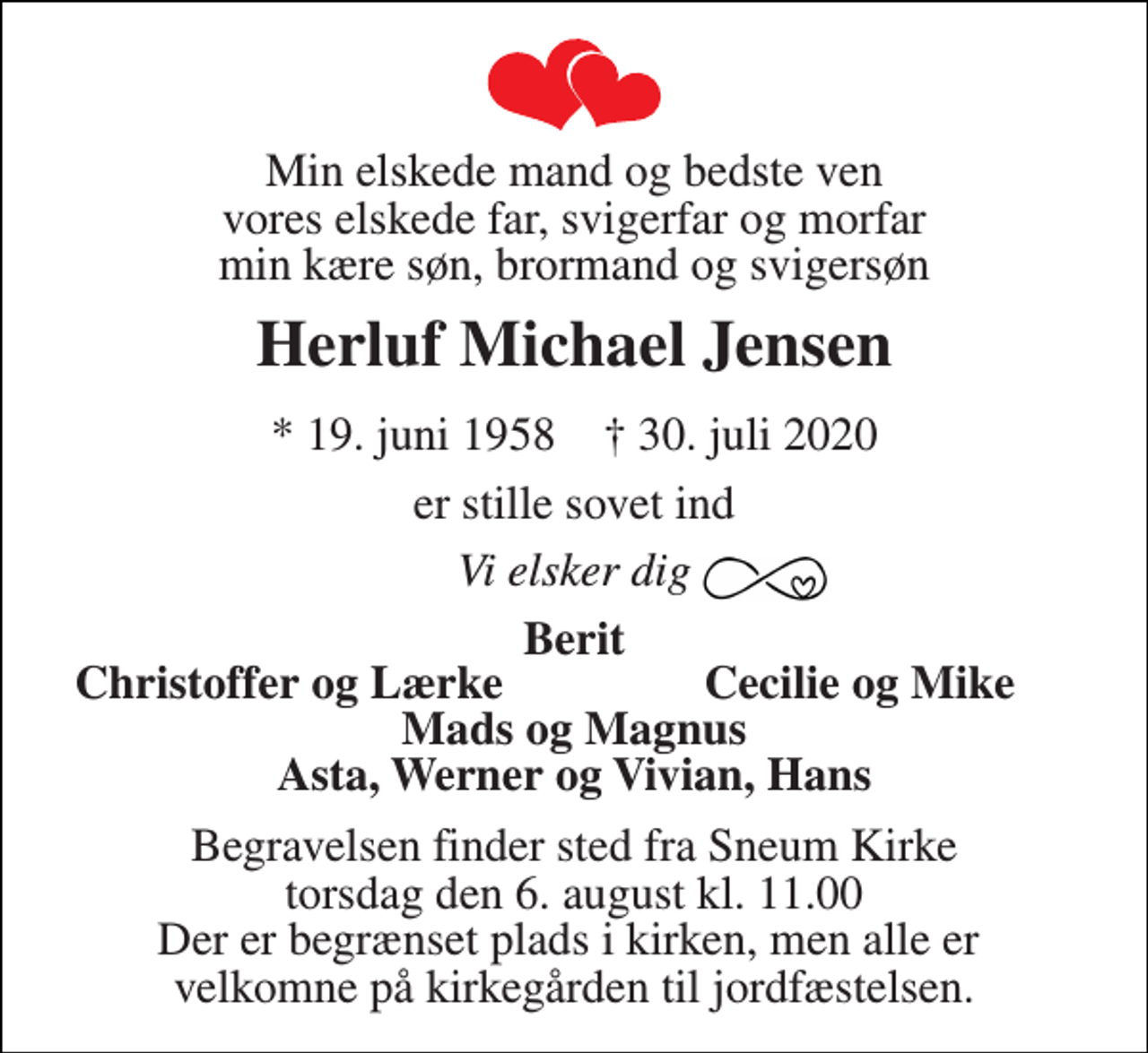 <p>Min elskede mand og bedste ven vores elskede far, svigerfar og morfar min kære søn, brormand og svigersøn<br />Herluf Michael Jensen<br />*​ 19. juni 1958​ †​ 30. juli 2020<br />er stille sovet ind<br />Vi elsker dig<br />Berit<br />Christoffer og Lærke<br />Cecilie og Mike<br />Mads og Magnus Asta, Werner og Vivian, Hans<br />Begravelsen​ finder sted fra Sneum Kirke​ torsdag den 6. august​ kl. 11.00 Der er begrænset plads i kirken, men alle er velkomne på kirkegården til jordfæstelsen.</p>