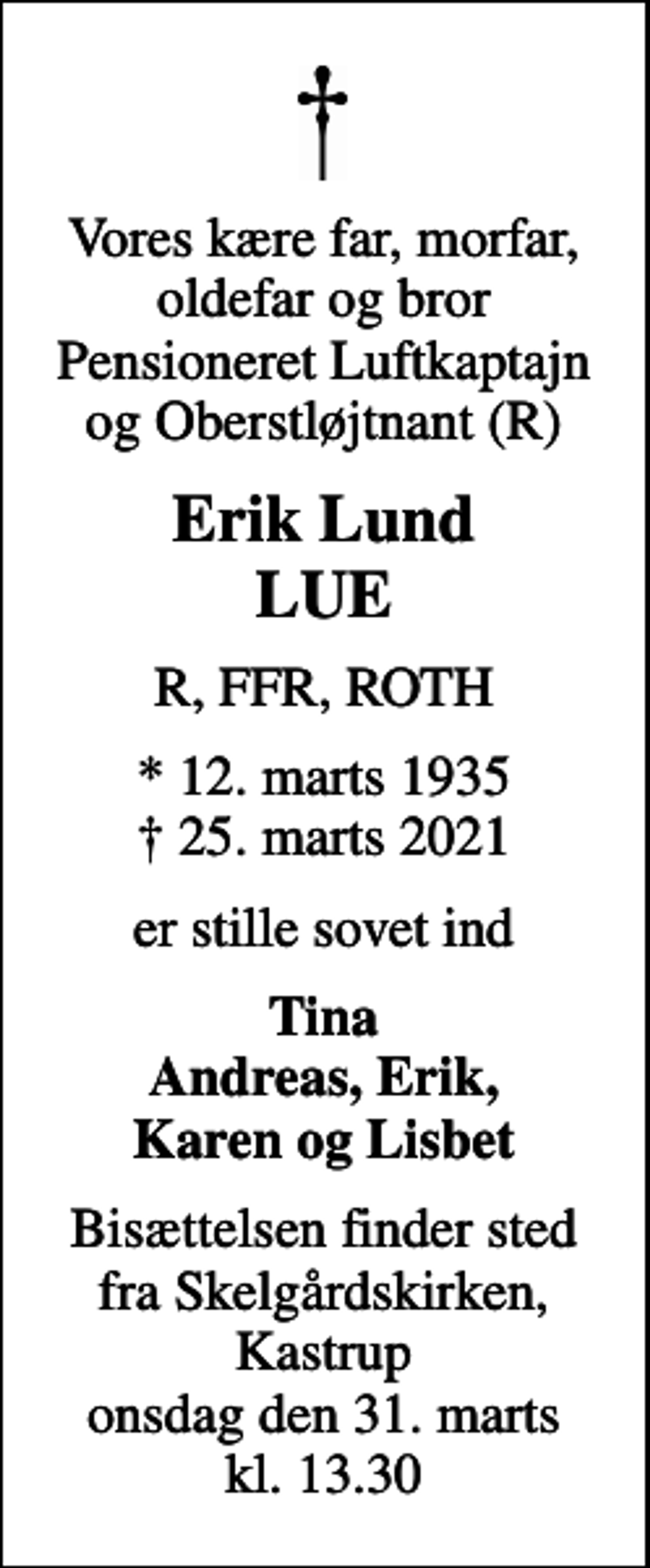 <p>Vores kære far, morfar, oldefar og bror Pensioneret Luftkaptajn og Oberstløjtnant (R)<br />Erik Lund LUE<br />R, FFR, ROTH<br />* 12. marts 1935<br />✝ 25. marts 2021<br />er stille sovet ind<br />Tina Andreas, Erik, Karen og Lisbet<br />Bisættelsen finder sted fra Skelgårdskirken, Kastrup onsdag den 31. marts kl. 13.30</p>