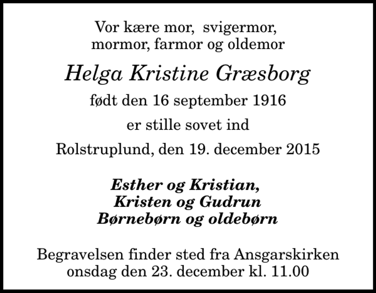<p>Vor kære mor, svigermor, mormor, farmor og oldemor<br />Helga Kristine Græsborg<br />født den 16 september 1916<br />er stille sovet ind<br />Rolstruplund, den 19. december 2015<br />Esther og Kristian, Kristen og Gudrun Børnebørn og oldebørn<br />Begravelsen finder sted fra Ansgarskirken onsdag den 23. december kl. 11.00</p>