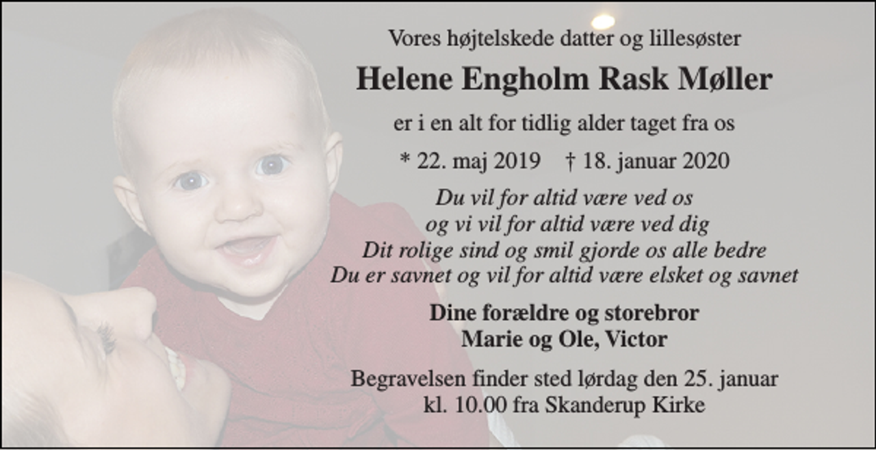<p>Vores højtelskede datter og lillesøster<br />Helene Engholm Rask Møller<br />er i en alt for tidlig alder taget fra os<br />*​ 22. maj 2019​ †​ 18. januar 2020<br />Du vil for altid være ved os og vi vil for altid være ved dig Dit rolige sind og smil gjorde os alle bedre Du er savnet og vil for altid være elsket og savnet<br />Dine forældre og storebror Marie og Ole, Victor<br />Begravelsen finder sted lørdag den 25. januar kl. 10.00 fra Skanderup Kirke</p>