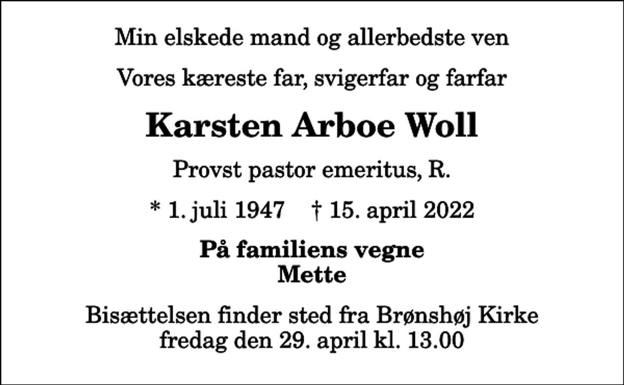 <p>Min elskede mand og allerbedste ven<br />Vores kæreste far, svigerfar og farfar<br />Karsten Arboe Woll<br />Provst pastor emeritus, R.<br />* 1. juli 1947 ✝ 15. april 2022<br />På familiens vegne Mette<br />Bisættelsen finder sted fra Brønshøj Kirke fredag den 29. april kl. 13.00</p>