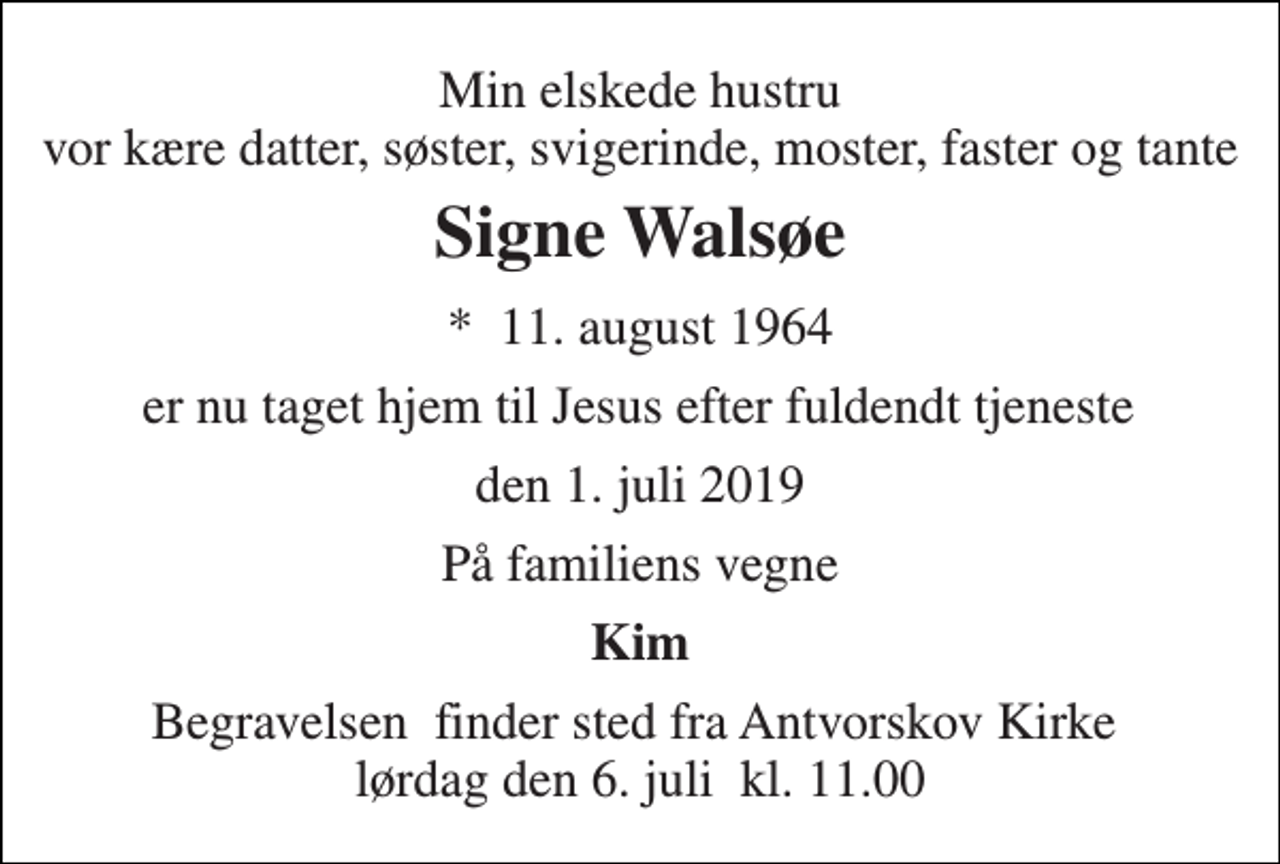 <p>Min elskede hustru vor kære datter, søster, svigerinde, moster, faster og tante<br />Signe Walsøe<br />*​ 11. august 1964<br />er nu taget hjem til Jesus efter fuldendt tjeneste<br />den 1. juli 2019<br />På familiens vegne<br />Kim<br />Begravelsen​ finder sted fra Antvorskov Kirke​ lørdag den 6. juli​ kl. 11.00</p>